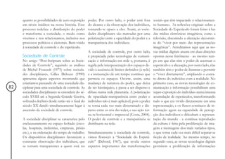 quanto as possibilidades de auto-exposição     poder. Por outro lado, o poder está fora        sociais que têm impactado o relacionamen-
     em níveis inéditos na nossa história. Esse     do alcance e da observação dos indivíduos,      to humano. As reflexões originais sobre a
     processo redefine a distribuição do poder      tornando-se opaco a eles. Assim, as socie-      Sociedade do Espetáculo foram feitas à luz
     e transforma a sociedade, o modo como          dades disciplinares são marcadas por uma        das mídias eletrônicas imagéticas, como a
     vivemos e nos relacionamos, inclusive nos      polarização entre a opacidade do poder e a      televisão, discutindo a alienação decorren-
     processos políticos e eleitorais. Bem-vindo    transparência dos indivíduos.                   te do “viver por meio das representações
     à sociedade de controle e do espetáculo.                                                       imagéticas”. Acreditamos aqui que as no-
                                                    A sociedade de controle, por outro lado,        vas mídias digitais atuam em duas direções
     Sociedade de Controle                          é propiciada pelas tecnologias de comuni-       opostas nesse fenômeno - ao mesmo tem-
     No artigo “Post-Scriptum sobre as Socie-       cação e informação em rede e, portanto, é       po em que elas têm o poder de acentuar o
     dades de Controle”, seguindo as análises       regida pela interpenetração dos espaços de-     espetáculo e a alienação, por outro lado, elas
     de Michel Foucault (1975) sobre socieda-       vido à ausência de limites definidos (a rede)   também têm o poder de iluminar e permitir
     des disciplinares, Gilles Deleuze (1990)       e a instauração de um tempo contínuo que        o “viver diretamente”, ampliando o conta-
     apresenta alguns aspectos mostrando que        permeia os espaços. Ocorre, assim, uma          to direto do indivíduo com a realidade. No
     estaríamos passando de uma sociedade dis-      mudança de natureza do poder, que deixa         primeiro caso, as novas tecnologias de co-
82   ciplinar para uma sociedade de controle. As    de ser hierárquico, e passa a ser disperso e    municação e informação possibilitam uma
     sociedades disciplinares se estendem do sé-    difuso numa rede planetária. A polarização      super-exposição do indivíduo numa imensa
     culo XVIII até a Segunda Grande Guerra,        de opacidade-transparência entre poder e        acumulação de espetáculos, transformando
     sofrendo declínio desde então até o final do   indivíduo não é mais aplicável, pois o poder    tudo o que era vivido diretamente em uma
     século XX dando simultaneamente lugar à        se torna cada vez mais disseminado e dis-       representação, e os fluxos contínuos de in-
     ascensão da sociedade de controle.             perso entre os nós das redes, e sua ação tor-   formação agem na capacidade de percep-
                                                    na-se horizontal e impessoal (Costa, 2004).     ção dos indivíduos e dificultam a represen-
     A sociedade disciplinar se caracteriza pelo    O poder de controle e a transparência se        tação do mundo - a contínua reprodução
     enclausuramento no espaço fechado (esco-       distribuem na rede.                             da cultura é feita pela proliferação de ima-
     las, hospitais, indústrias, empresas, prisão                                                   gens e mensagens dos mais variados tipos,
     etc.), e na ordenação do tempo de trabalho.    Simultaneamente à sociedade de controle,        o que torna cada vez mais difícil separar-se
     Os dispositivos disciplinares favorecem a      vimos florescer a “Sociedade do Espetá-         ficção de realidade. Ao mesmo tempo, no
     constante observação dos indivíduos, que       culo” (Debord, 1967), que revela outros         segundo caso, as novas tecnologias digitais
     se tornam transparentes a quem está no         aspectos importantes das transformações         permitem a proliferação de informações
 