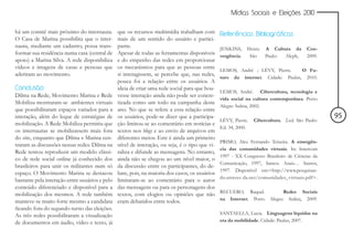 Mídias Sociais e Eleições 2010


há um comitê mais próximo do internauta.        que os recursos multimídia trabalham com        Referências Bibliográficas
O Casa de Marina possibilita que o inter-       mais de um sentido do usuário e partici-
nauta, mediante um cadastro, possa trans-       pante.                                          JENKINS,     Henry. A Cultura da         Con-
formar sua residência numa casa (central de     Apesar de todas as ferramentas disponíveis      vergência.    São   Paulo: Aleph,        2009.
apoio) a Marina Silva. A rede disponibiliza     e do empenho das redes em proporcionar
vídeos e imagens de casas e pessoas que         os mecanismos para que as pessoas entre
                                                                                                LEMOS, André ; LÉVY, Pierre.     O Fu-
aderiram ao movimento.                          si interagissem, se percebe que, nas redes,
                                                                                                turo da internet. Cidade: Paulus, 2010.
                                                pouca foi a relação entre os usuários. A
Conclusão                                       ideia de criar uma rede social para que hou-
                                                                                                LEMOS, André. Cibercultura, tecnologia e
Dilma na Rede, Movimento Marina e Rede          vesse interação ainda não pode ser concre-
                                                                                                vida social na cultura contemporânea. Porto
Mobiliza mostraram-se ambientes virtuais        tizada como um todo na campanha deste
                                                                                                Alegre: Sulina, 2002.
que possibilitaram espaços variados para a      ano. No que se refere a essa relação entre
interação, além do leque de estratégias de      os usuários, pode-se dizer que a participa-                                                      95
                                                                                                LÉVY, Pierre.   Cibercultura. 2.ed. São Paulo:
mobilização. A Rede Mobiliza permitiu que       ção limitou-se ao comentário em notícias e
                                                                                                Ed. 34, 2000.
os internautas se mobilizassem mais fora        textos nos blogs e ao envio de arquivos em
do site, enquanto que Dilma e Marina cen-       diferentes meios. Este é ainda um primeiro
                                                                                                PRIMO, Alex Fernando Teixeira. A emergên-
traram as discussões nessas redes. Dilma na     nível de interação, ou seja, é o tipo que vi-
                                                                                                cia das comunidades virtuais. In: Intercom
Rede tentou reproduzir um modelo clássi-        raliza e difunde as mensagens. No entanto,
                                                                                                1997 - XX Congresso Brasileiro de Ciências da
co de rede social online já conhecido dos       ainda não se chegou ao um nível maior, o
                                                                                                Comunicação, 1997, Santos. Anais… Santos,
brasileiros para unir os militantes num só      da discussão entre os participantes, do de-
                                                                                                1997. Disponível em:<http://www.pesquisan-
espaço. O Movimento Marina se destacou          bate, pois, na maioria dos casos, os usuários
                                                                                                do.atraves-da.net/comunidades_virtuais.pdf>.
bastante pela interação entre usuários e pelo   limitaram-se ao comentário para o autor
conteúdo diferenciado e disponível para a       das mensagens ou para os personagens dos
                                                                                                RECUERO, Raquel.              Redes Sociais
mobilização dos mesmos. A rede também           textos, com elogios ou opiniões que não
                                                                                                na Internet. Porto     Alegre: Sulina, 2009.
manteve-se muito forte mesmo a candidata        eram debatidos entre todos.
ficando fora do segundo turno das eleições.
As três redes possibilitaram a visualização                                                     SANTAELLA, Lucia. Linguagens líquidas na
de documentos em áudio, vídeo e texto, já                                                       era da mobilidade. Cidade: Paulus, 2007.
 