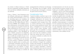 tico, dentre os últimos destaca-se o Twitter   propaganda feita na Internet com destaque      de relacionamentos em vista de suas estru-
      que tem conquistado um papel importante        aos microblogs, que era rápida e deveria       turas deveriam ser pontos centrais, são uti-
      com suas diversas utilidades, sobretudo, em    ser clara para que a mensagem e a intenção     lizados por um público específico de cada
      ano eleitoral.                                 de quem escrevia fossem efetivas.              candidato, o que de certa forma prejudica
                                                                                                    a eficácia das discussões, que não dispõem
      Como o Twitter é uma ferramenta nova,          Considerações finais                           de opiniões divergentes, e com isso molda
      sua utilização ainda passa por adaptações.     A partir da análise, concluiu-se que os três   um tipo de opinião única construída a par-
      No cenário eleitoral brasileiro, vê-se o uso   candidatos utilizados como amostra na in-      tir de uma linha de pensamento. Esta situ-
      do microblog apenas por candidatos de          vestigação utilizaram-se de recursos dos       ação beneficia os interesses particulares de
      maior visibilidade midiática, sendo eles Ma-   sites oficiais para promover suas imagens      cada político concorrente à presidência, e
      rina Silva do (PV), Dilma Roussef (PT) e       e campanhas, como exemplo, fotos, víde-        prejudica a democratização e a construção
      José Serra (PSDB). Tais candidatos intera-     os, notícias referentes as suas campanhas      do voto consciente dos eleitores, haja vista
      gem minimamente com possíveis eleitores        de outros canais, geralmente jornais. Além     que esses deveriam conhecer todos os pon-
      que os seguem em seus perfis. É através do     disso, a divulgação de seus perfis, blogs,     tos das campanhas eleitores de todos os
      limite estabelecido de 140 caracteres a cada   Twitters recebeu muito destaque. Outro         candidatos, isso não inclui apenas os mais
102   vez que os usuários escrevem algo, que o       ponto que deve ser ressaltado é a criação      visíveis na mídia. E com isso, votar cons-
      marketing político é feito. Divulgação de      de atalhos que encaminhavam o navegante        cientemente, como cidadãos de fato.
      locais visitados, propostas de campanhas,      para outros sites dos candidatos, conside-
      opiniões e posições acerca de notícias em      rados não oficiais, haja vista a coleta des-
      foco na mídia são exemplos do que os can-      ses mesmos resultados na análise dos três
      didatos à presidência mais postam em seus      sites oficiais.
      Twitters. O microblog com sua estrutura        No que diz respeito aos meios oficiosos
      de textos sucintos e dinâmicos intensifica     notou-se que a disseminação de informa-
      o clima de opinião entre os usuários, pois     ções referentes à imagem dos candidatos
      a informação instantânea feita por frases      recebeu mais destaque em detrimento das
      curtas promove a maior aproximação dos         propostas de governo dos mesmos. Além
      candidatos com seus eleitores. A propa-        disso, os espaços destinados a fomenta-
      ganda eleitoral extensa tornou-se repetitiva   ções de discussões, bem como de trocas de
      e cansativa com o tempo, ao contrário da       idéias e debates políticos, que nesses sites
 
