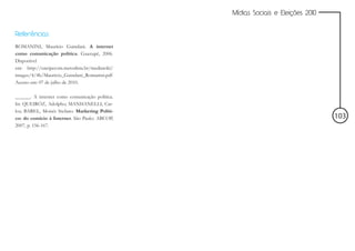 Mídias Sociais e Eleições 2010


Referências
ROMANINI, Maurício Guindani. A internet
como comunicação política. Guaxupé, 2006.
Disponível
em: http://encipecom.metodista.br/mediawiki/
images/4/4b/Mauricio_Guindani_Romanini.pdf
Acesso em: 07 de julho de 2010.

______. A internet como comunicação política.
In: QUEIRÓZ, Adolpho; MANHANELLI, Car-
los; BAREL, Moisés Stefano. Marketing Políti-
co: do comício à Internet. São Paulo: ABCOP,                                     103
2007, p. 156-167.
 
