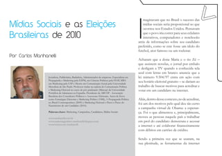 I
                                                                                                        maginavam que no Brasil o sucesso das
Mídias Sociais e as Eleições                                                                            mídias sociais seria proporcional ao que
                                                                                                        ocorreu nos Estados Unidos. Pensavam

Brasileiras de 2010                                                                                     que o povo iria correr para seus celulares
                                                                                                        interativos, computadores e notebooks
                                                                                                    atrás de informações sobre seu candidato
                                                                                                    preferido, como se este fosse um ídolo do
                                                                                                    futebol, ator famoso ou um rockstar.
Por Carlos Manhanelli
                                                                                                    Acharam que a dona Maria e o tio Zé –
                                                                                                    que assistem novelas, o jornal por embalo
                                                                                                    e desligam a TV quando a conhecida tela
                                                                                                    azul com letras em branco anuncia que a
                 Jornalista, Publicitário, Radialista, Administrador de empresas. Especialista em   lei número 9.504/97 entra em ação com
                 Propaganda e Marketing pela ESPM, em Ciências Políticas pela FESP, MBA
                 em Marketing pela USP e Mestre em Comunicação Social pela Universidade
                                                                                                    seu horário eleitoral gratuito – se dariam ao
                 Metodista de São Paulo. Professor titular na cadeira de Comunicação Política       trabalho de buscar motivos para acreditar e
                 e Marketing Eleitoral no curso de pós graduação (Maicop) da Universidade           votar em um candidato na internet.
                 Pontifícia de Salamanca na Espanha. Presidente da ABCOP - Associação
                 Brasileira dos Consultores Políticos e Assessores Eleitorais. Autor de livros
                 como Estratégias Eleitorais e Marketing Político (1988), A Propaganda Política     Aliás, dentro desse contexto, no de acreditar,
                 no Brasil Contemporâneo (2009) e Marketing Eleitoral o Passo a Passo do
                 Nascimento de um Candidato (2010).
                                                                                                    foi um dos motivos pelo qual deu tão certo
                                                                                                    a campanha virtual de Obama: a esperan-
                 Palavras-chave: Marketing, Campanhas, Candidatos, Mídias Sociais                   ça. Foi o que alimentou e, principalmente,
                 www.manhanelli.com.br                                                              moveu as pessoas naquele país a trabalhar
                 www.marketingpolitico-manhanelli.blogspot.com                                      em prol do candidato democrata e acessar
                 www.twitter.com/manhanelli
                                                                                                    a internet e até colaborar financeiramente
                                                                                                    com débitos em cartões de crédito.

                                                                                                    Sendo a primeira vez que se usaram, na
                                                                                                    sua plenitude, as ferramentas da internet
 