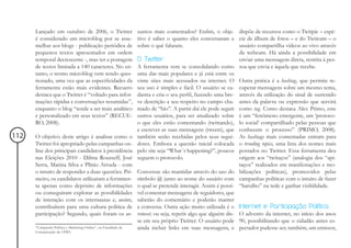 Lançado em outubro de 2006, o Twitter                     suntos mais comentados? Enfim, o obje- dispõe de recursos como o Twitpic – espé-
      é considerado um microblog por se asse-                   tivo é saber o quanto eles conversaram e cie de álbum de fotos – e do Twitcam – o
      melhar aos blogs - publicação periódica de                sobre o quê falaram.                           usuário compartilha vídeos ao vivo através
      pequenos textos apresentados em ordem                                                                    da webcam. Há ainda a possibilidade em
      temporal decrescente -, mas ter a postagem                O Twitter                                      enviar uma mensagem direta, restrita à pes-
      de textos limitada a 140 caracteres. No en-               A ferramenta vem se consolidando como soa que envia e àquela que recebe.
      tanto, o termo microblog vem sendo ques-                  uma das mais populares e já está entre os
      tionado, uma vez que as especificidades da                vinte sites mais acessados na internet. O Outra prática é a hashtag, que permite re-
      ferramenta estão mais evidentes. Recuero                  seu uso é simples e fácil. O usuário se ca- cuperar mensagens sobre um mesmo tema,
      destaca que o Twitter é “voltado para infor-              dastra e cria o seu perfil, fazendo uma bre- através da utilização do sinal de sustenido
      mações rápidas e conversações resumidas”,                 ve descrição a seu respeito no campo cha- antes da palavra ou expressão que servirá
      enquanto o blog “tende a ser mais analítico               mado de “bio”. A partir daí ele pode seguir como tag. Como destaca Alex Primo, este
      e personalizado em seus textos” (RECUE-                   outros usuários, para ser atualizado sobre é um “fenômeno emergente, um ‘protoco-
      RO, 2008).                                                o que eles estão comentando (twittando), lo social’ compartilhado pelas pessoas que
                                                                e escrever as suas mensagens (tweets), que conhecem o processo” (PRIMO, 2008).
112   O objetivo deste artigo é analisar como o                 também serão recebidas pelos seus segui- As hashtags mais comentadas entram para
      Twitter foi apropriado pelas campanhas on-                dores. Embora a questão inicial colocada o trending topics, uma lista dos nomes mais
      line dos principais candidatos à presidência              pelo site seja “What´s happening?”, poucos postados no Twitter. Essa ferramenta deu
      nas Eleições 2010 - Dilma Rousseff, José                  seguem o protocolo.                            origem aos “twitaços” (analogia dos “api-
      Serra, Marina Silva e Plínio Arruda - com                                                                taços” realizados em manifestações e mo-
      o intuito de responder a duas questões. Pri-              Conversas são mantidas através do uso do bilizações políticas), promovidos pelas
      meiro, os candidatos utilizaram a ferramen-               símbolo @ junto ao nome do usuário com campanhas políticas com o intuito de fazer
      ta apenas como depósito de informações                    o qual se pretende interagir. Assim é possí- “barulho” na rede e ganhar visibilidade.
      ou conseguiram explorar as possibilidades                 vel comentar mensagens de seguidores, que
      de interação com os internautas e, assim,                 saberão do comentário e poderão manter
      contribuírem para uma cultura política de                 a conversa. Outra ação muito utilizada é o Internet e Participação Política
      participação? Segundo, quais foram os as-                 retweet, ou seja, repetir algo que alguém dis- O advento da internet, no início dos anos
                                                                se em seu próprio Twitter. O usuário pode 90, possibilitando que o cidadão antes es-
      “Campanha Política e Marketing Online”, na Faculdade de   ainda incluir links em suas mensagens, e pectador pudesse ser, também, um emissor,
      Comunicação da UFBA.
 