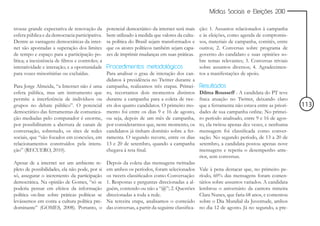 Mídias Sociais e Eleições 2010


trouxe grande expectativa de renovação da          potencial democrático da internet será mais     ção: 1. Assuntos relacionados à campanha
esfera pública e da democracia participativa.      bem utilizado à medida que valores da cultu-    e às eleições, como agenda de compromis-
Dentre as vantagens democráticas da inter-         ra política do Brasil sejam transformados e     sos, materiais de campanha, comitês, entre
net são apontadas a superação dos limites          que os atores políticos também sejam capa-      outros; 2. Conversas sobre programa de
de tempo e espaço para a participação po-          zes de imprimir mudanças em suas práticas.      governo do candidato e suas opiniões so-
lítica; a inexistência de filtros e controles; a                                                   bre temas relevantes; 3. Conversas triviais
interatividade e interação; e a oportunidade       Procedimentos metodológicos                     sobre assuntos diversos; 4. Agradecimen-
para vozes minoritárias ou excluídas.              Para analisar o grau de interação dos can- tos a manifestações de apoio.
                                                   didatos à presidência no Twitter durante a
Para Jorge Almeida, “a Internet não é uma          campanha, realizamos três etapas. Primei- Resultados
esfera pública, mas um instrumento que             ro, recortamos dois momentos distintos Dilma Rousseff - A candidata do PT teve
permite a interferência de indivíduos ou           durante a campanha para a coleta de twe- fraca atuação no Twitter, deixando claro
grupos no debate público”. O potencial             ets dos quatro candidatos. O primeiro mo- que a ferramenta não estava entre as priori-        113
democrático das ferramentas de comunica-           mento foi entre os dias 9 e 16 de agosto, dades de sua campanha online. No primei-
ção mediadas pelo computador é enorme,             ou seja, depois de um mês de campanha, ro período analisado, entre 9 e 16 de agos-
por possibilitarem a abertura de canais de         por considerarmos que, neste momento, os to, ela twitou apenas dez vezes, e nenhuma
conversação, sobretudo, os sites de redes          candidatos já tinham domínio sobre a fer- mensagem foi classificada como conver-
sociais, que “são focados em conexões, em          ramenta. O segundo recorte, entre os dias sação. No segundo período, de 13 a 20 de
relacionamentos construídos pela intera-           13 e 20 de setembro, quando a campanha setembro, a candidata postou apenas nove
ção” (RECUERO, 2010).                              chegava à reta final.                           mensagens e repetiu o desempenho ante-
                                                                                                   rior, sem conversas.
Apesar de a internet ser um ambiente re-           Depois da coleta das mensagens twittadas
pleto de possibilidades, ela não pode, por si      em ambos os períodos, foram selecionados Vale à pena destacar que, no primeiro pe-
só, assegurar o incremento da participação         os tweets classificados como Conversação: ríodo, 60% das mensagens foram comen-
democrática. Na opinião de Gomes, “só se           1. Respostas e perguntas direcionadas a al- tários sobre assuntos variados. A candidata
poderia pensar em efeitos da informação            guém, contendo ou não a “@”; 2. Questões lembrou o aniversário da cantora mineira
política on-line sobre práticas políticas se       direcionadas a toda a rede.                     Clara Nunes, que faria 68 anos, e comentou
levássemos em conta a cultura política pre-        Na terceira etapa, analisamos o conteúdo sobre o Dia Mundial da Juventude, ambos
dominante” (GOMES, 2008). Portanto, o              das conversas, a partir da seguinte classifica- no dia 12 de agosto. Já no segundo, a pre-
 