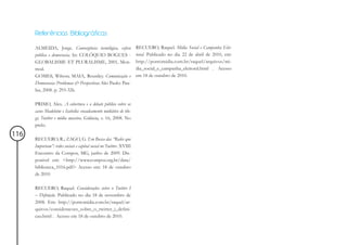 Referências Bibliográficas

      ALMEIDA, Jorge. Convergência tecnológica, esfera              RECUERO, Raquel. Mídia Social e Campanha Elei-
      pública e democracia. In: COLÓQUIO BOGUES -                   toral. Publicado no dia 22 de abril de 2010, em:
      GLOBALISME ET PLURALISME, 2001, Mon-                          http://pontomidia.com.br/raquel/arquivos/mi-
      treal.                                                        dia_social_e_campanha_eleitoral.html . Acesso
      GOMES, Wilson; MAIA, Rousiley. Comunicação e                  em 18 de outubro de 2010.
      Democracia: Problemas & Perspectivas. São Paulo: Pau-
      lus, 2008. p. 293-326.

      PRIMO, Alex. A cobertura e o debate público sobre os
      casos Madeleine e Isabella: encadeamento midiático de blo-
      gs, Twitter e mídia massiva. Galáxia, v. 16, 2008. No
      prelo.
116
      RECUERO, R.; ZAGO, G. Em Busca das “Redes que
      Importam”: redes sociais e capital social no Twitter. XVIII
      Encontro da Compos, MG, junho de 2009. Dis-
      ponivel em: <http://www.compos.org.br/data/
      biblioteca_1016.pdf> Acesso em: 18 de outubro
      de 2010

      RECUERO, Raquel. Considerações sobre o Twitter I
      – Definição. Publicado no dia 18 de novembro de
      2008. Em: http://pontomidia.com.br/raquel/ar-
      quivos/consideracoes_sobre_o_twitter_i_defini-
      cao.html . Acesso em 18 de outubro de 2010.
 