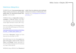 Mídias Sociais e Eleições 2010


Referências Bibliográficas

DEIBERT, Ronald J. International plug’n play?        médio. Cómo las audiencias están modelando
Citizen activism, the Internet, and the global       el futuro de la noticias y la información, 2003,
public policy. In: International Studies Pers-       disponível em: www.hypergene.net/wemedia/es-
pectives, 1, 255-272, 2000.                          panol.php, p. 17.

FERRARI, Pollyana. A hipermídia entrelaça a
sociedade. In FERRARI, Pollyana. (org.) Hiper-
texto, hipermídia: as novas ferramentas da comu-
nicação digital. São Paulo: Contexto, 2007. 192 p.

                                                                                                                                         125
Entrevista com Plínio de Arruda Sampaio publica-
da no site do Meio & Mensagem em 18 de novem-
bro de 2010. Link:
http://www.mmonline.com.br/noticias.mm?url=Plinio_
de_Arruda___O_Twitter_podera_substituir_a_TV


LEVY, Pierre. Cibercultura. Tradução de Carlos
Irineu da Costa. São Paulo: 34, 1999.

RECUERO, Raquel da Cunha. Um estudo do ca-
pital social gerado a partir de redes sociais no
Orkut e nos Weblogs. Trabalho apresentado no
GT de Tecnologias Informacionais da Comunicação
da Compós. Niterói, RJ, 2005.

BOWMAN, Shayne; WILLIS, Chris, Nosotros, el
 