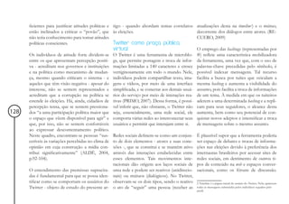 ficientes para justificar atitudes políticas e tigo - quando abordam temas correlatos      atualizações desta na timeline2) e o mútuo,
      estão inclinados a criticar o “povão”, que às eleições.                                    decorrente dos diálogos entre atores. (RE-
      não teria conhecimento para tomar atitudes                                                 CUERO, 2009)
      políticas conscientes.                         Twitter como praça pública
                                                     virtual                                     O emprego das hashtags (representadas por
      Os indivíduos de atitude forte dividem-se O Twitter é uma ferramenta de microblo-          #) reflete uma característica mobilizadora
      entre os que apresentam percepção positi- gs, que permite postagem e troca de infor-       da ferramenta, uma vez que, com o uso de
      va - acreditam nos governos e instituições mações limitadas a 140 caracteres e cresce      palavras-chave precedidas pelo símbolo, é
      e na política como mecanismo de mudan- vertiginosamente em todo o mundo. Nele,             possível indexar mensagens. Tal recurso
      ça, mesmo quando criticam o sistema - e indivíduos podem compartilhar texto, ima-          facilita a busca por tuítes que veiculam a
      aqueles que têm visão negativa - apesar do gens e vídeos, por meio de uma interface        mesma hashtag e aumenta a visibilidade do
      interesse, não se sentem representados e simplificada, e se conectar aos demais usuá-      assunto, pois facilita a troca de informações
      acreditam que a corrupção na política se rios do serviço por meio de interações rea-       de um tema. À medida em que os tuiteiros
      estende às eleições. Há, ainda, cidadãos de tivas (PRIMO, 2007). Dessa forma, é possí-     aderem a uma determinada hashtag e a repli-
      percepção tensa, que se sentem pressiona- vel inferir que, não obstante, o Twitter não     cam para seus seguidores, o alcance desta
128   dos “a uma participação política maior que seja, essencialmente, uma rede social, ele      aumenta, bem como seu potencial de con-
      o espaço que vêem disponível para agir” e comporta várias redes ao interconectar seus      quistar novos adeptos e intensificar a troca
      que, por isso, não se sentem confortáveis usuários e permitir que interajam entre si.      de mensagens sobre o mesmo assunto.
      ao expressar descontentamento político.
      Neste quadro, encontram-se pessoas “sus- Redes sociais definem-se como um conjun-          É plausível supor que a ferramenta poderia
      cetíveis às variações percebidas no clima de to de dois elementos - atores e suas cone-    ser espaço de debates e trocas de informa-
      opinião em cuja construção a mídia con- xões -, que se constitui e se mantém ativo         ções nas eleições devido à preferência dos
      tribui significativamente” (ALDÉ, 2004, através das interações estabelecidas entre         internautas brasileiros por acessar sites de
      p.92-104).                                     esses elementos. Tais movimentos inte-      redes sociais, em detrimento de outros ti-
                                                     racionais dão origem aos laços sociais de   pos de conteúdo na web e espaços conver-
      O entendimento das premissas supracita- uma rede e podem ser reativos (unidirecio-         sacionais, como os fóruns de discussão.
      das é fundamental para que se possa iden- nais) ou mútuos (dialógicos). No Twitter,
      tificar como se comportam os usuários do observam-se os dois tipos, sendo o reativo        2 Timeline é a página inicial do usuário do Twitter. Nela, aparecem
      Twitter - objeto de estudo do presente ar- o ato de “seguir” uma pessoa (receber as        todas as mensagens submetidas pelos indivíduos seguidos pelo
                                                                                                 perfil.
 