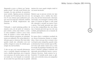 Mídias Sociais e Eleições 2010


disparando a torto e a direito sua “propa-      maioria dos casos aquele simples email só
ganda virtual”. Na rede social Twitter, por     vai causar incomodo.
exemplo, há uma profusão de protestos
nesse sentido. Algumas pessoas reclamam         Sabemos que as pessoas enviam esse tipo
de receber até 50 emails por dia com esse       de mensagem, com a melhor das inten-
teor. É caso clássico para analisarmos por      ções, mas, de bem intencionado a detenção
que envio de email não solicitado, também       está lotada, esta mensagem continua sendo
chamado de SPAM, simplesmente não               spam. O conceito de Spam é: todo email
funciona.                                       não solicitado e enviado em massa. Curto
                                                e grosso. Você pode presumir que todos
Utilizando o email marketing político da        na sua lista compartilham das suas idéias,
maneira certa, ele até pode ser vantajoso,      mas é bastante provável que isso não seja
pois estreita e deixa mais intimo o conta-      verdade, principalmente em se tratando de                                     13
to entre candidato e eleitor e serve como       assuntos eleitorais.
fonte de notícias e avisos sobre datas de
comícios, debates, pesquisas, etc. principal-   Só vamos obter o verdadeiro resultado do
mente aos militantes. Em outras palavras, é     uso dessas ferramentas durante as campa-
útil para quem se interessa. Por outro lado,    nhas, e fazer com que elas se tornem votos
quando emails não solicitados com teor          ou doações para campanhas, quando todas
político chegam às caixas de entrada quase      as ferramentas forem testadas aqui no Bra-
sempre são mal-recebidos.                       sil. Como tudo ainda é muito novo, e mais
                                                da metade da população brasileira não tem
A não ser que você concorde plenamente          acesso à internet, qualquer conclusão será
com o conteúdo daquela mensagem elei-           apressada, provavelmente incerta e prova-
toral e, detalhe importante, não se importe     velmente incorreta. Ainda estamos no la-
nem um pouco de receber spam, você não          boratório. O remédio pode matar se apli-
vai mudar seu voto baseado no conteúdo          cado, sem os devidos testes, em campanhas
de um email. Isso quer dizer que na grande      eleitorais.
 