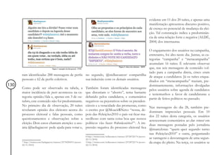 evidente em 11 dos 20 tuítes, e apenas uma
                                                                                                                                           manifestação apresentou discurso positivo,
                                                                                                                                           de crença no potencial de mudança da elei-
                                                                                                                                           ção. Tal constatação indica a predominân-
                                                                                                                                           cia de uma relação forte e negativa (ALDÉ,
                                                                                                                                           2004) dos internautas.

                                                                                                                                           O engajamento dos usuários na campanha,
                                                                                                                                           entretanto, foi alto neste dia. Juntas, as ca-
                                                                                                                                           tegorias “campanha” e “metacampanha”
                                                                                                                                           acumulam 16 tuítes. É relevante observar
                                                                                                                                           que, nas seis mensagens de conteúdo vol-
                                                                                                                                           tado para a campanha direta, cinco eram
      ram identificadas 288 mensagens de perfis no segundo, @stellasoaress8 compartilha
                                                                                                                                           de ataque a candidatos. Já os tuítes enqua-
      pessoais e 62 de perfis coletivos.        sua indecisão com os demais usuários.
                                                                                                                                           drados em “metacampanha” traziam, pre-
130                                                                                                                                        dominantemente, informações divulgadas
      Como pode ser observado na tabela, a                              Também foram identificadas mensagens
                                                                                                                                           pelos usuários sobre agenda de candidatos
      maior incidência de posts aconteceu na ca-                        que discutiam o “aborto”, tema bastante
                                                                                                                                           e testemunhos a favor de candidaturas a
      tegoria opinião/fala e, apenas em 3 de ou-                        debatido pelos candidatos, e comentários
                                                                                                                                           partir de feitos políticos no passado.
      tubro, este conteúdo não foi predominante.                        negativos ou pejorativos sobre os presiden-
      No primeiro dia de observação, 20 tuítes                          ciáveis e a veracidade das promessas, como
                                                                                                                                           Nas mensagens do dia 28, também pre-
      revelaram opinião dos eleitores acerca do                         o escrito por @MoacirRNeto: “nossa, de-
                                                                                                                                           dominam impressões pessoais. Em 10
      processo eleitoral e falas pessoais, como                         pois das #eleições2010 o país vai ficar ma-
                                                                                                                                           dos 22 tuítes desta categoria, os usuários
      questionamentos e observações sobre a                             ravilhoso com tanta coisa boa que nossos
                                                                                                                                           acrescentam comentários ao dar retweet em
      eleição. Dois casos chamam atenção: a usu-                        políticos vão fazer #ahnãosério?”9. A im-
                                                                                                                                           duas mensagens postadas pelo jornalista
      ária @laeliagiacon7 pede ajuda para votar e,                      pressão negativa do processo eleitoral fica
                                                                                                                                           @marcelotas: “quem quer segundo turno
                                                                                                                                           nas #eleições2010” e outra, perguntando
                                                                        8 http://twitter.com/stellasoaress/statuses/25728722174 (acesso:
                                                                        22/11/2010)                                                        as vantagens e desvantagens de uma segun-
      7 http://twitter.com/laeliagiacon/statuses/25730296915 (acesso:   9 http://twitter.com/stellasoaress/statuses/25728722174 (acesso:   da etapa do pleito. Na terça, os usuários se
      22/11/2010)                                                       22/11/2010)
 