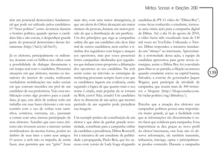Mídias Sociais e Eleições 2010


têm um potencial democrático fundamen-          mais alto, com uma maior abrangência, já       candidata do PT. O vídeo do “Dilma Boy”,
tal que pode ser utilizado pelos candidatos.    que um alerta do Orkut alcançará um maior      como ficou conhecido o estudante, tornou-
O “fazer política” como acontecia durante       número de pessoas, durante um maior perí-      se uma ótima ação para a campanha digital
o horário político, quando apenas o candi-      odo do que a distribuição de um panfleto.      de Dilma. Até o dia 16 de agosto de 2010,
dato fala e não escuta, é desperdiçar grande    Um dos princípios que rege as campanhas        o vídeo havia sido visualizado mais de 130
parte do potencial democrático dessas fer-      online diz que um candidato não deve falar     mil vezes no YouTube. Utilizando o Twit-
ramentas (http://bit.ly/aE5m31).                mal de outros candidatos, nem encher a ti-     ter, Dilma respondeu a iniciativa mandan-
                                                meline dos seguidores com brigas e ataques     do um “abraço” ao internauta. Aproveitan-
Já os eleitores, principalmente os militan-     aos opositores, mas por vezes presenciei       do a notoriedade dessa ação, a equipe da
tes, ficaram com os brilhos nos olhos com       fortes campanhas idealizadas por seguido-      candidata aproveitou para gerar novas es-
a possibilidade de dialogar diretamente e       res que tinham como propósito a difamação      tratégias, assim o Dilma Boy foi convidado
em tempo real com o candidato. Presenciei       dos opositores ao seu candidato. Na web        para filiar-se ao partido, a filiação aconteceu
situações em que eleitores, mesmo os mo-        assim como na televisão as estratégias de      quando estudante esteve na capital baiana,        139
radores do interior do estado, realizaram       marketing procuram sempre fazer com que        Salvador, a convite do governador Jaques
verdadeiras mobilizações nas redes sociais      os candidatos fiquem em evidência, então       Wagner, para participar de atividade de
em que estavam inseridos em prol de um          seguindo a lógica de que quanto mais o seu     campanha, que reuniu mais de 300 twittei-
candidato de sua preferência. Vejo essa mo-     nome é citado, mais popular ele se tornará     ros e blogstas (http://blogs.estadao.com.
bilização como algo positivo para o candi-      na Web, certo? Não, errado! Um candidato       br/radar-politico/tag/dilmaboy/).
dato, já que, este além de realizar todo um     deve se distanciar de tais ações, que mesmo
trabalho em suas bases eleitorais e em seus     partindo de um seguidor pode prejudicar        Percebo que a atuação dos eleitores nas
comitês com o uso de verbas com santi-          sua imagem.                                    campanhas políticas possui uma importân-
nhos, comícios, carreatas, etc., passaram                                                      cia muito grande, já que a facilidade com
a contar com uma intensa participação de        Um exemplo prático de contribuição de um       que as informações são disseminadas é ou-
seus eleitores. Acredito que caso esses elei-   eleitor e que além de ganhar grande noto-      tro fator que colabora para campanha. Essa
tores não tivessem acesso a internet seriam     riedade, contribuiu para a campanha online     importância se deu graças ao novo perfil
mobilizadores da mesma forma, porém no          da candidata a presidência, Dilma Rousseff,    do eleitorinternauta, este hoje não só ab-
âmbito de seus lares e entre seus amigos.       foi a iniciativa de um estudante de publici-   sorve informação, ele também transmite,
O acesso a web não os impediu de assim          dade e propaganda, Paulo Reis, que fez su-     influencia, interage, opina e principalmen-
fazer, mas permitiu que seu “grito” fosse       cesso com versão de Lady Gaga elogiando        te produz conteúdo. Durante a campanha
 