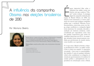 É
                                                                                                               quase impossível falar sobre a
A influência da campanha                                                                                       influência das mídias sociais nas
                                                                                                               eleições sem que a palavra “Oba-

Obama nas eleições brasileiras                                                                                 ma” venha à cabeça. A estratégia
                                                                                                               digital da campanha realizada pela
                                                                                                     equipe de Barack Obama em 2008, nas
de 2010                                                                                              eleições norte-americanas, se tornou parâ-
                                                                                                     metro de sucesso para qualquer campanha
                                                                                                     política que a sucedesse. Palestras, livros,
                                                                                                     documentários, entrevistas, posts em blo-
                                                                                                     gs, artigos acadêmicos: a campanha digital
Por Mariana Oliveira                                                                                 norte-americana foi retratada, discutida e
                                                                                                     analisada em inúmeras instâncias, sendo
                                                                                                     considerada por especialistas como uma
                                                                                                     das grandes responsáveis pela vitória do
                                                                                                     candidato democrata nos EUA. As estraté-
                 Mariana Oliveira é Analista de Pesquisa e Métricas na Talk Interactive e formanda
                 em Comunicação pela Universidade Federal do Rio Grande do Sul                       gias adotadas foram minuciosamente estu-
                 Atuou na campanha presidencial de 2010 como parte da equipe digital do              dadas por profissionais do mundo inteiro,
                 candidato José Serra, na área de Monitoramento e Métricas em Mídias Sociais.
                                                                                                     como modelo a ser exportado.
                 Palavras chave: campanha política, mídias sociais, monitoramento, democracia
                 digital                                                                             E é aí que entra o Brasil na história, a dispu-
                 marianarrpp@gmail.com                                                               ta presidencial de 2010 e as mídias sociais.
                 twitter.com/marianarrpp                                                             Como se daria essa relação? A expectativa
                 marianarrpp.wordpress.com
                 google.com/profiles/marianarrpp
                                                                                                     era grande – bem como as responsabilida-
                                                                                                     des, também. E antes de qualquer definição
                                                                                                     oficial sobre candidaturas ou coligações, já
                                                                                                     circulavam questionamentos de analistas do
                                                                                                     cenário político e principalmente dos es-
                                                                                                     pecialistas de comunicação: como o Brasil,
 