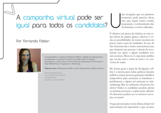 U
                                                                                                              ma incógnita que no primeiro
A campanha virtual pode ser                                                                                   momento pode parecer obvia,
                                                                                                              mas que requer muito estudo,

igual para todos os candidatos?                                                                               preparação e conhecimento das
                                                                                                              ferramentas a serem utilizadas.

                                                                                                   É clássico, em época de eleições as ruas es-
                                                                                                   tão cheias de papéis, placas, adesivos e to-
                                                                                                   das as possibilidades de tentar mostrar um
Por Fernanda Fabian
                                                                                                   pouco mais a cara do candidato. Se isso de
                                                                                                   fato funciona não é muito mensurável, mas,
                                                                                                   que desperta nas pessoas o desejo de mos-
                                                                                                   trarem seu apoio a algum candidato isso
                Fernanda Fabian é estudante de Relações Públicas, trabalha com planejamento,       sim acontece. Basta ver a exposição pública
                gerenciamento e execução de projetos em mídias sociais. É redatora,                que saí das ruas e toma as casas e as con-
                pesquisadora e curiosa sobre as novas formas de comunicação. Escreve para os
                blogs Mídia Boom, O Cappuccino e Webwriting.
                                                                                                   versas de rodas.

                Palavras-chave: Planejamento, mídias sociais, relacionamento, diálogo, eleitores   De forma geral a regra de divulgação off-
                fefe.fabian@gmail.com                                                              line é a mesma para todas: gráficas faturam
                www.twitter.com/fernandaf                                                          milhões, muitas pessoas garantem trabalhos
                fernanda.fabian
                meadiciona.com.br/ffabian
                                                                                                   temporários para acenarem as bandeiras e
                                                                                                   panfletarem, e alguns até arriscam no tele-
                                                                                                   marketing. Mas no ambiente virtual isso faz
                                                                                                   efeito? Todos os candidatos podem adotar
                                                                                                   as mesmas posturas e copiar ações alheias?
                                                                                                   Os discursos podem ser os mesmos em to-
                                                                                                   dos os locais?

                                                                                                   O que presenciamos nesta última eleição foi
                                                                                                   uma tentativa de reproduzir o que ocorreu
 