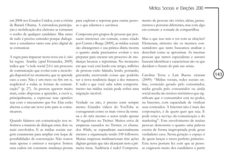 Mídias Sociais e Eleições 2010


em 2008 nos Estados Unidos, com a vitória      para explorar e reportar para outras pesso- mento de pessoas são visões, ideias, pensa-
de Barack Obama. A estrondosa participa-       as o que sabemos e ouvimos.                  mentos e posturas diferentes, mas com algo
ção e mobilização dos eleitores se tornaram                                                 em comum: a vontade de compartilhar.
o sonho de qualquer candidato. Mas antes       Compostas por grupos de pessoas que pos-
de tudo é preciso entender porque dialoga-     suem interesses em comum, como citado Mas o que isso tem a ver com as eleições?
mos e estudamos tanto este jeito digital de    por Comm e Burge (2009), as mídias sociais Elementar, eleitores são os mesmos con-
se comunicar.                                  são abrangentes e sua prática diária mostra sumidores que tanto buscamos analisar e
                                               o quanto ainda precisamos evoluir e nos descobrir como se aproximar. As mesmas
A regra para impactar nesta nova era é: não    preparar para encarar um processo de mu- pessoas que tantos especialistas e autores
há regras. Aranha (apud Fernandes, 2009)       danças bruscas e repentinas. No momento buscam identificar e caracterizar são os que
indica que “a rede social 2.0 é um processo    em que você está lendo este artigo, milhões decidem o futuro do país nas urnas.
de comunicação que evolui com a tecnolo-       de pessoas estão falando, lendo, postando,
gia disponível no momento, que se aprende      gravando, escrevendo coisas que poderão Carolina Terra e Laís Bueno citaram               143
caso a caso. Não é um meio ou fim em si,       ser a nova tendência daqui a dez minutos. (2009): “Mídias sociais, redes sociais on-
reaplicável a todas as formas de comuni-       E tudo o que você sabe sobre comporta- line, conteúdo gerado pelo consumidor,
cação” (p. 27). As pessoas querem muito        mento nas mídias sociais pode sofrer uma mídia gerada pelo consumidor ou ainda
mais, estão dispostas a aprender, a ouvir e,   migração incrível.                           social media são termos sinônimos que sig-
principalmente, a expressar suas opiniões                                                   nificam que o consumidor está no poder,
seja com o mecanismo que for. Elas estão       Verdade ou não, é preciso estar sempre na Internet, com capacidade de viralizar
abertas a criar um novo jeito para se comu-    atento. Grandes vídeos do YouTube se seus conteúdos. A Internet não é mais das
nicarem.                                       consagraram como os mais vistos da sema- corporações, é de quem quer que seja. E
                                               na e do mês mesmo o autor tendo apenas pode estar a serviço da comunicação e do
Quando falamos em comunicação nos re-          30 seguidores no Twitter. Muitos erros de marketing”. Este envolvimento de muitas
ferimos a maneira de dialogar entre dois ou    empresas causados no Twitter, os chama- pessoas demonstra o quanto uma palavra
mais envolvidos. E as mídias sociais sur-      dos #fails, se expandiram nacionalmente escrita de forma inapropriada pode gerar
gem exatamente para ampliar este leque de      mesmo a organização tendo 100 followers. verdadeiro caos. Nesta geração o espaço é
possibilidades de conversação. Não somos       Muitas empresas multinacionais têm ações de quem lançar o tweet perfeito primeiro.
mais apenas o emissor e receptor. Somos        digitais geniais que não alcançam nem a pri- Esta nova postura fez com que as pesso-
uma cadeia em constante mudança pronta         meira meta. Audiência é tudo? Comporta- as exigissem muito dos candidatos a partir
 