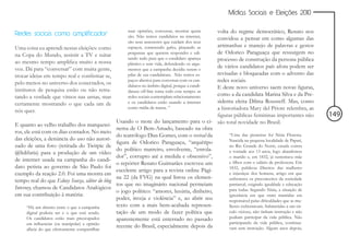 Mídias Sociais e Eleições 2010


Redes sociais como amplificador
                                                     suas opiniões, conversar, mostrar quem  volta do regime democrático, Renato nos
                                                     são. Não temos candidatos na internet,
                                                                                             convidou a pensar em como algumas das
                                                     são seus assessores que cuidam dos seus
Uma coisa eu aprendi nestas eleições: como           espaços, cometendo gafes, pinçando as   artimanhas e manejo de palavras e gestos
na Copa do Mundo, assistir a TV e tuitar             perguntas que querem responder e edi-   de Odorico Paraguaçu que ressurgem no
                                                     tando tudo para que o candidato apareça processo de construção da persona pública
ao mesmo tempo amplifica muito a nossa               plástico e sem vida, defendendo os argu-
voz. Dá para “conversar” com muita gente,            mentos que a campanha decidiu serem o
                                                                                             de vários candidatos país afora podem ser
trocar ideias em tempo real e confirmar se,          pilar de sua candidatura. Não temos es- revisadas e bloqueadas com o advento das
pelo menos no universo dos conectados, os
                                                     paços abertos para conversar com os can-redes sociais.
                                                     didatos no âmbito digital, porque a candi-
                                                                                             E deste novo universo saem novas figuras,
institutos de pesquisa estão ou não retra-           datura off-line toma todo esse tempo: as
tando a verdade que vimos nas urnas, mas             redes sociais contemplam relacionamento como a da candidata Marina Silva e da Pre-
certamente mostrando o que cada um de                e os candidatos estão usando a internet sidenta eleita Dilma Rousseff. Mas, como
nós quer.
                                                     como mídia de massa. ”                  a historiadora Mary del Priore relembra, as
                                                                                             figuras públicas femininas importantes não        149
                                                Usando o mote do lançamento para o ci- são total novidade no Brasil.
E quanto ao velho trabalho dos marquetei-
                                                nema de O Bem-Amado, baseado na obra
ros, ele está com os dias contados. No meio
                                                do teatrólogo Dias Gomes, com o revival da         “Uma das pioneiras foi Nísia Floresta.
das eleições, a denúncia do uso não autori-                                                        Nascida na pequena localidade de Papari,
                                                figura de Odorico Paraguaçu, “arquétipo
zado de uma foto (retirada do Twitpic de                                                           no Rio Grande do Norte, casada contra
                                                do político matreiro, envolvente, “enrola-         a vontade aos 13 anos, logo abandonou
@lidifaria) para a produção de um vídeo
                                                dor”, corrupto até a medula e obsessivo”,          o marido e, em 1832, já sustentava mãe
de internet usada na campanha do candi-
                                                o repórter Renato Guimarães escreveu um            e filhos com o salário de professora. Em
dato petista ao governo de São Paulo foi                                                           1832, publicou Direitos das mulheres
                                                excelente artigo para a revista online Pági-
exemplo da reação 2.0. Foi uma mostra em                                                           e injustiças dos homens, artigo em que
                                                na 22 (da FVG) na qual listou os elemen-           enfrentava os preconceitos da sociedade
tempo real do que Edney Souza, editor do blog
                                                tos que no imaginário nacional permeiam            patriarcal, exigindo igualdade e educação
Interney, chamou de Candidatos Analógicos                                                          para todas. Segundo Nísia, a situação de
                                                o jogo político: “amores, luxúria, dinheiro,
em sua contribuição à matéria:                                                                     ignorância em que eram mantidas era
                                                poder, inveja e violência” e, ao abrir seu         responsável pelas dificuldades que as mu-
     “Há um abismo entre o que a campanha       texto com a mais bem-acabada represen-             lheres enfrentavam. Submetidas a um cír-
     digital poderia ser e o que está sendo.    tação de um modo de fazer política que             culo vicioso, não tinham instrução e não
     Os candidatos estão mais preocupados       aparentemente está enterrado no passado            podiam participar da vida pública. Não
     em influenciar (ou manipular) a opinião                                                       participando da vida pública, continua-
                                                recente do Brasil, especialmente depois da         vam sem instrução. Alguns anos depois,
     alheia do que efetivamente compartilhar
 