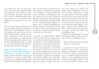 Mídias Sociais e Eleições 2010


de um objeto pelo outro, sem dar transpa-      Não é acertado tomar a vitória de Lula em       Serra estava diante de um dilema. Não
rência (a outras possíveis relações) visando   2006 somente em função de sua imagem            poderia criticar diretamente ao governo
que o indivíduo - por exemplo, no caso de      como candidato e sua força simbólica. Lula      Lula. Ao mesmo tempo, tinha o desafio
uma publicidade - seja levado a desconside-    venceu, sobretudo e também, pela avalia-        de se apresentar como uma continuidade,
rar, o caráter de utilidade/instrumentalida-   ção positiva de seu governo, baseada na         sendo adversário direto do governo. Ade-
de de um bem, ou de um produto, de um          percepção de ganho que esta traduzia para       mais, deveria evitar uma demasiada racio-
candidato ou de um interesse a ser reivin-     uma parte da população brasileira (relação      nalização do eleitorado em seu discurso,
dicado.                                        de uso = fruição de políticas públicas e re-    vez que esta levaria a duas conseqüências:
                                               lação de troca = melhor rentabilidade dos       a um comparativo mais cuidadoso de po-
Esse sistema que não é puramente racio-        ganhos). Ocorre que este processo, depois       líticas de governo (PT x PSDB, Lula x
nal, mas resultado também de atividades do     de 2006, se alargou, alcançando, por meio       FHC – avaliação de governo comparativa)
psiquismo e é consubstanciado em práticas      de políticas de crédito (sobretudo habita-      e denotaria a característica sisuda e séria
e reconhecido por seus sintomas e na sua       cional), parte da classe média.                 do candidato tucano.                          155
experimentação. Permite caracterizar dife-                                                     A análise do comportamento de campa-
rentes manifestações sócio-culturais, tais     É por isso, que Dilma Rousseff detinha nha dos dois candidatos traduz este pano-
como a cultura política e o comportamento      enormes chances de vencer, ainda que fos- rama. Vejamos o comparativo abaixo:
eleitoral. E permite perceber que não é só a   se, de início, desconhecida pela maior parte
dimensão difundida pelas mídias e a lógica     do eleitorado. A relação simbólica da figura • Quanto as Políticas Públicas (categoria
do valor-signo (marketing) que é determi-      de Lula estava intrinsecamente relacionada à         de longo e médio prazo):
nante para um dado juízo ou escolha.           dimensão de uso e troca que favoreciam um
                                               juízo racional, prospectivo e economicista A campanha de Serra, em televisão e na
Dentro deste contexto, quais                   ao eleitorado. A tarefa de Serra neste con- internet, buscou enfocar: continuidade
fatores estariam influenciando o               texto era muito difícil, ainda que iniciasse em prospectiva, traduzida no discurso gené-
eleitorado no período de 2010?                 primeiro lugar nas intenções de voto, já que rico do avanço, de que se pode fazer mais
Desde a reeleição de 2006, o enfoque para      era uma figura conhecida de outros pleitos, com um candidato experiente (discurso
as realizações de governo de Lula (avalia-     já que tanto mais Dilma ficasse conhecida e subjetivo); e uma abordagem objetiva que
ção de governo e políticas públicas) havia     fosse apresentada como figura chave desse apontava determinadas políticas simila-
tomado conta das referências do eleitorado.    processo de ganhos, o cenário se inverteria. res do governo FHC ou do governo do
 
