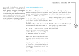 Mídias Sociais e Eleições 2010


envolvendo Erenice Guerra, sucessora de        Referências Bibliográficas
Dilma como chefe da Casa Civil. Mas, este
efeito de curto prazo, não impediu a ten-      BOLAÑO, C. R. S. (2004) A Economia Política da         estratégias eleitorais. Rio de Janeiro, Objetiva.
dência de vitória de Dilma, mesmo diante       Internet e sua Crise In: Comunicação, Informação       LIMA, Venício A. de (2007). A Mídia nas eleições
de um segundo turno radicalizado pela mí-      e Cultura - dinâmicas globais e estruturas de poder.   de 2006. São Paulo, Fundação Perseu Abramo.
dia e Serra, por fatores emocionais e morais
                                               00 ed. Salvador : EDUFBA, v.01, p. 43-65.
(da ordem simbólica). No caso do discurso                                                             MILLER, W e SHANKS (1996), J. M. The new
de Serra denotou-se maior agressividade, o                                                            american voter. Cambrige, Harvard University
                                               ALBINO, A e RUBIN, C. (Org.). (2004) Comuni-
que sedimentou sua derrota eleitoral.
                                               cação e Política: conceitos e abordagens. São Pau-     Press.
                                               lo, Unesp.
                                               BAUDRILLARD, Jean (1972). Para uma crítica da          SILVEIRA, Flávio Eduardo (1998). A Decisão do
                                               economia política do signo. Lisboa, Edições 70.        voto no Brasil. Porto Alegre, EdiPucrs.
                                                                                                      www.dilma13.com.br
                                                                                                                                                          157
                                               BOLAÑO, C. R. S. (2004) A Economia Política da         www.serra45.com.br
                                               Internet e sua Crise In: Comunicação, Informação
                                               e Cultura - dinâmicas globais e estruturas de poder.
                                               00 ed. Salvador : EDUFBA, v.01, p. 43-65.

                                               FIGUEREDO, Rubens (2000). Marketing político
                                               e persuasão eleitoral. São Paulo, Fundação Konrad
                                               Adenauer.

                                               GUAZINA, Liziane (2007). O conceito de mídia
                                               na comunicação e na ciência política: desafios in-
                                               terdisciplinares. Revista Debates, v.1, n.1. Porto
                                               Alegre, UFRGS.

                                               LAVAREDA, Antonio (2009). Emoções Ocultas e
 