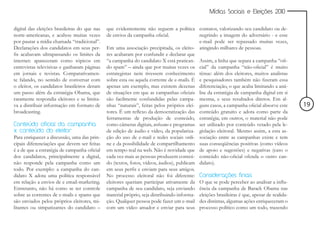Mídias Sociais e Eleições 2010


digital das eleições brasileiras do que nas   que evidentemente não seguem a política contatos, valorizando seu candidato ou de-
norte-americanas, e acabou muitas vezes       de envios da campanha oficial.               negrindo a imagem do adversário - e esse
por pautar a mídia chamada “tradicional”.                                                  e-mail pode ser repassado muitas vezes,
Declarações dos candidatos em seus per-       Em uma associação precipitada, os eleito- atingindo milhares de pessoas.
fis acabavam ultrapassando os limites da      res acabaram por confundir e declarar que
internet: apareceram como tópicos em          “a campanha do candidato X está pratican- Assim, a linha que separa a campanha “ofi-
entrevistas televisivas e ganharam páginas    do spam” – ainda que por muitas vezes os cial” da campanha “não-oficial” é muito
em jornais e revistas. Comparativamen-        estrategistas nem tivessem conhecimento tênue: além dos eleitores, muitos analistas
te falando, no sentido de conversar com       sobre esta ou aquela corrente de e-mails. É e pesquisadores também não fizeram essa
o eleitor, os candidatos brasileiros deram    apenas um exemplo, mas existem dezenas diferenciação, o que acaba limitando a aná-
um passo além da estratégia Obama, que        de situações em que as campanhas oficiais lise da estratégia de campanha digital em si
raramente respondia eleitores e se limita-    são facilmente confundidas pelas campa- mesma, e seus resultados diretos. Em al-
va a distribuir informação em formato de      nhas “naturais”, feitas pelos próprios elei- guns casos, a campanha oficial absorve este      19
broadcasting.                                 tores. É um reflexo da democratização das conteúdo gratuito e adota como parte da
                                              ferramentas de produção de conteúdo, estratégia; em outros, o material não pode
Conteúdo oficial da campanha                  como câmeras digitais, webcams e programas ser utilizado por conteúdo vetado pela le-
x conteúdo do eleitor                         de edição de áudio e vídeo, da populariza- gislação eleitoral. Mesmo assim, a esta as-
Para enriquecer a discussão, uma das prin-    ção do uso de e-mail e redes sociais onli- sociação entre as campanhas existe e tem
cipais diferenciações que devem ser feitas    ne e da possibilidade de compartilhamento suas conseqüências positivas (como vídeos
é a de que a estratégia de campanha oficial   em tempo real na web. Não é novidade que de apoio e sugestões) e negativas (caso o
dos candidatos, principalmente a digital,     cada vez mais as pessoas produzem conteú- conteúdo não-oficial ofenda o outro can-
não responde pela campanha como um            do (textos, fotos, vídeos, áudios), publicam didato).
todo. Por exemplo: a campanha do can-         em seus perfis e enviam para seus amigos.
didato X adota uma política responsável       No processo eleitoral não foi diferente: Considerações finais
em relação a envios de e email-marketing.     eleitores queriam participar ativamente da O que se pode perceber ao analisar a influ-
Entretanto, não há como se ter controle       campanha de seu candidato, seja enviando ência da campanha de Barack Obama nas
sobre as correntes de e-mails e spams que     material próprio, seja distribuindo informa- eleições brasileiras é que, apesar de realida-
são enviados pelos próprios eleitores, mi-    ção. Qualquer pessoa pode fazer um e-mail des distintas, algumas ações enriqueceram o
litantes ou simpatizantes do candidato –      com um vídeo amador e enviar para seus processo político como um todo, trazendo
 