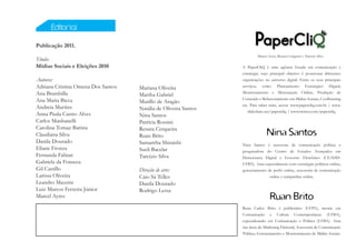 Editorial

Publicação 2011.
                                                                          Marcel Ayres, Renata Cerqueira e Tarcízio Silva
Título:
Mídias Sociais e Eleições 2010                                   A PaperCliQ é uma agência focada em comunicação e
                                                                 estratégia, cujo principal objetivo é posicionar diferentes
Autores:                                                         organizações no universo digital. Entre os seus principais
Adriana Cristina Omena Dos Santos   Mariana Oliveira             serviços, estão: Planejamento Estratégico Digital,
Ana Brambilla                       Martha Gabriel               Monitoramento e Mensuração Online, Produção de
Ana Maria Bicca                                                  Conteúdo e Relacionamento em Mídias Sociais, Coolhunting
                                    Murillo de Aragão
                                                                 etc. Para saber mais, acesse www.papercliq.com.br | www.
Andreia Martins                     Natália de Oliveira Santos      slideshare.net/papercliq | www.twitter.com/papercliq.
Anna Paula Castro Alves             Nina Santos
Carlos Manhanelli                   Patrícia Rossini
Carolina Tomaz Batista              Renata Cerqueira
Claudiana Silva                     Ruan Brito                                  Nina Santos
Danila Dourado                      Samantha Shiraishi           Nina Santos é assessora de comunicação política e
Eliane Fronza                       Sueli Bacelar                pesquisadora do Centro de Estudos Avançados em
Fernanda Fabian                     Tarcízio Silva               Democracia Digital e Governo Eletrônico (CEADD-
Gabriela da Fonseca                                              UFBA). Atua especialmente com estratégias políticas online,
Gil Castillo                        Direção de arte:             gerenciamento de perfis online, assessoria de comunicação
Larissa Oliveira                    Caio Sá Telles                              online e campanhas online.
Leandro Mazzini                     Danila Dourado
Luiz Marcos Ferreira Júnior         Rodrigo Lessa
Marcel Ayres                                                                      Ruan Brito
                                                                 Ruan Carlos Brito é publicitário (UFPA), mestre em
                                                                 Comunicação e Cultura Contemporâneas (UFBA),
                                                                 especializando em Comunicação e Política (UFBA). Atua
                                                                 nas áreas de Marketing Eleitoral, Assessoria de Comunicação
                                                                 Política, Gerenciamento e Monitoramento de Mídias Sociais.
 