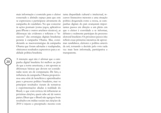 mais informação e conteúdo para o eleitor       tanta disparidade cultural e intelectual, re-
     conectado e abrindo espaço para que este        cursos financeiros menores e uma situação
     se expressasse e participasse ativamente da     política desgastada como a nossa, as cam-
     campanha do candidato. No que concerne          panhas digitais do país avançaram impor-
     às ações pontuais (como jogos, aplicativos      tantes passos em direção a um pleito em
     para iPhone e outros artefatos técnicos), as    que o eleitor é convidado a se informar,
     diferenças são evidentes e refletem o “in-      debater e realmente participar do processo
     sucesso” das estratégias digitais brasileiras   eleitoral brasileiro. Os próximos passos irão
     perante à campanha Obama. Mas, consi-           refletir essas primeiras iniciativas de aproxi-
     derando as macroestratégias da campanha         mar candidatos, eleitores e política através
     Obama que foram adotadas e readaptadas,         da web, tornando a decisão pelo voto cada
     obtivemos resultados expressivos para a re-     vez mais bem informada, participativa e
     alidade política brasileira.                    transparente.

     A intenção aqui não é afirmar que a cam-
20   panha digital brasileira foi melhor ou pior
     do que a norte-americana, e sim apontar as
     diferenças básicas que devem ser conside-
     radas neste ato de comparação. De fato, a
     influência da campanha Obama proporcio-
     nou uma série de benefícios e aprendizados
     para o processo político brasileiro, mas os
     principais resultados vieram de tentativas
     e experimentações aliadas à realidade do
     Brasil, o que com certeza irá influenciar as
     próximas eleições, quem sabe até de outros
     países. Dizer que o Brasil não agregou bons
     resultados em mídias sociais nas eleições de
     2010 é injusto e precipitado: mesmo com
 