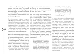 a sociedade revela-se heterogênea e frag-        uma persona contemporânea, eminentemen-               modernidade, e sim como uma réplica à
                                                                                                            insuficiência do seu modelo individualís-
     mentada. Para Stuart Hall (1999), trata-se       te relacional, de tendência comunitária, e
                                                                                                            tico-universalista: é a mesma sociedade
     de uma mudança estrutural que fragmenta          que só pode ser compreendida em relação               dos indivíduos, já destruidora da antiga
     elementos culturais de classe, gênero, etnia,    ao outro (MAFFESOLI, 1996).                           comunidade orgânica, que agora gera
     raça, nacionalidade, que no passado cir-                                                               novas formas comunitárias como reação
                                                                                                            póstuma à própria entropia interna” (ES-
     cunscreviam nossas individualidades e nos-       Este novo cenário favorece agregações so-             POSITO, 2007, p. 16).
     sas identidades pessoais.                        ciais caracterizadas pela afetividade, em-
                                                      patia e espontaneidade. Podemos mesmo            O sujeito da contemporaneidade pode ser
     É possível dizer que, enquanto a proposta        falar em uma espécie de sinergia coletiva,       considerado como componente, a parte
     da Modernidade contempla relações sociais        uma atração social que se dissemina pela         que precisa encontrar seus pares para for-
     estáveis, finalistas, contratuais, e um sujei-   vida contemporânea. Mesmo as situações           mar o todo, numa permanente busca pela
     to racionalizado e individualista; o estilo de   mais cotidianas ou banais podem conter           alteridade. Aqui, a ênfase está na troca,
     vida contemporâneo, por sua vez, é mar-          este vitalismo criativo. Trata-se de um mo-      na partilha, na simbiose entre os diversos
     cado por interações mais efêmeras, afetivas      vimento coletivo que compele as pessoas a        integrantes dos grupos sociais, ainda que
     e voltadas para o presente, o sujeito pós-       se reunirem nas mais diversas ocasiões, para     de modo informal e sem maiores enga-
22   moderno demonstra-se plural e afeito as          compartilhar seus pensamentos e emoções.         jamentos em projetos ou ideologias mais
     diversas formas de agregações sociais.           As experiências, as sensações e os prazeres      sólidas. Este traço sociológico é definido
                                                      passam a adquirir maior sentido quando           por Maffesoli (1996) como um novo tipo
     Neste cenário, temos que o sujeito atual de-     compartilhados com o grupo. Assim, ga-           de interação: a socialidade. Enquanto a so-
     fine-se menos por uma identidade – defini-       nham destaque as práticas denominadas            ciabilidade, moderna, vinculou-se a uma
     da, unidimensional e já acabada, e mais por      comunitárias.                                    concepção de mundo produtivista e objeti-
     identificações – múltiplas, diversificadas                                                        va; a socialidade diz respeito às práticas mais
     e não necessariamente coerentes entre si,             “É a comunidade, ou melhor, as comuni-
                                                           dades particulares, onde se despedaça o     frívolas e efêmeras. Com esta noção, o au-
     uma vez que tal sujeito circula por uma di-           arquétipo tönnesiano, que sucede à socie-   tor refere-se a micro-ligações cotidianas,
     versidade de grupos, estilos, experiências e          dade moderna, em uma fase marcada pela      atividades triviais de socialização, espécies
     formas de expressão. A figura do indivíduo            crise do paradigma estatal e pela difusão
                                                                                                       de ‘neotribos’, despretensiosas, freqüen-
     isolado e ego-centrado, central nas formu-            do conflito multicultural. Nesse caso, a
                                                           comunidade não é mais entendida como        temente recreativas e aparentemente sem
     lações sociológicas, históricas, psicológicas         um fenômeno residual no que diz respei-     importância, mas que moldam nossa época
     e políticas da Modernidade, cede espaço a             to às formas socioculturais adotadas pela   e nossa cultura.
 