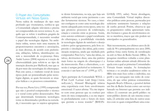 O Papel das Comunidades                          se destas ferramentas, ou seja, que haja um      GOLD, 1993, online). Nesta abordagem,
     Virtuais em Nossa Época                          ambiente social que torne pertinente o uso       uma Comunidade Virtual implica discus-
     Nesta cadeia de mudanças do tipo mais            das ferramentas técnicas. No caso, a inter-      sões públicas entre pessoas, permeadas por
     profundo que vivenciamos, verifica-se que        net configura-se como uma tecnologia alta-       suficiente sentimento humano e relações
     a Comunidade adquire relevância e precisa        mente adequada para nossa época, uma vez         de cunho pessoal. Porém, observa-se que
     ser compreendida em novos termos. E, na-         que promove processos de colaboração,            os grupamentos online apresentam varia-
     quilo que se refere à tendência gregária da      criação e conexão entre as pessoas. Assim,       dos formatos e graus de envolvimentos en-
     Contemporaneidade, é necessário ressaltar        estes autores enfatizam o papel socializante     tre os membros, traços que não podem ser
     o papel das tecnologias digitais. Na ambi-       do ciberespaço, a possibilidade vinculada        antecipados ou generalizados.
     ência online, temos mais uma maneira de          às tecnologias digitais de satisfazer o desejo
     proporcionarmos encontros e associações,         coletivo pelos agrupamentos, pela livre ex-      Mais recentemente, nos últimos anos da dé-
     as mais diversas, de acordo com preferên-        pressão e circulação das idéias, pela comu-      cada de 90 e principalmente nos anos 2000,
     cias, afiliações, hábitos, identificações etc.   nicação recíproca, ainda que mediada pelo        ganhou força outra forma de socialização
     sem a necessidade de co-presença física.         computador. Para Lévy, “uma das idéias, ou       na web: os Sites de Redes Sociais (SRSs). As
     André Lemos (2004) reporta-se à noção de         talvez, devêssemos dizer, uma das pulsões        pesquisas científicas voltadas a estas plata-
24   cibersocialidade para referir-se ao tipo de      mais fortes na origem do ciberespaço é a         formas online adotam atitude diferente da-
     interação descrita por Maffesoli, mas que se     da interconexão. Para a cibercultura, a co-      quela com a qual as primeiras Comunidades
     dá por meio das tecnologias do ciberespaço.      nexão é sempre preferível ao isolamento. A       Virtuais foram tratadas. As formulações
     Para este autor, o vitalismo social de nossa     conexão é um bem em si” (1999, p. 127).          teóricas e os estudos acadêmicos sobre os
     época pode ser potencializado pelas tecno-                                                        SRSs têm mais foco sobre o indivíduo, seu
     logias digitais, as quais favorecem as situa-    Após participar da Comunidade WELL –             perfil e sua navegação nas redes de cone-
     ções lúdicas e os processos comunitários.        Whole Earth ‘Lectronic Link (http://www.         xões, do que sobre práticas comunitárias.
                                                      well.com/), Howard Rheingold relatou             Segundo Boyd e Ellisson, e possível definir
     Por sua vez, Pierre Lévy (1999) compreende       uma experiência com forte envolvimento           um Site de Redes Sociais como: um serviço
     que não é possível compreender o técnico         emocional. O autor afirma: “Eu me impor-         baseado na Internet que permite aos indi-
     e o social como pólos desassociados. Para        to com estas pessoas que eu conheci por          víduos (1) construir um perfil público ou
     que determinada ferramenta tecnológica           meio do meu computador, e eu me impor-           semi-público dentro de um sistema conec-
     torne-se disseminada e profícua na socieda-      to profundamente com o futuro do meio            tado, (2) articular uma lista de outros usuá-
     de, é necessário que os sujeitos apropriem-      que permite a nossa reunião” (RHEIN-             rios com os quais compartilham uma cone-
 