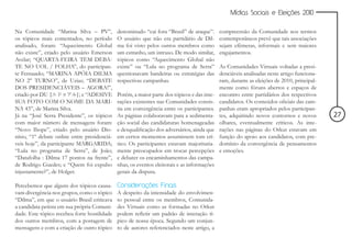 Mídias Sociais e Eleições 2010


Na Comunidade “Marina Silva – PV”,            denominado “cai fora “Brasil” de araque”.      compreensão da Comunidade nos termos
os tópicos mais comentados, no período        O usuário que não era partidário de Dil-       contemporâneos prevê que tais associações
analisado, foram: “Aquecimento Global         ma foi visto pelos outros membros como         sejam efêmeras, informais e sem maiores
não existe”, criado pelo usuário Emerson      um estranho, um intruso. De modo similar,      engajamentos.
Avelar; “QUARTA-FEIRA TEM DEBA-               tópicos como “Aquecimento Global não
TE NO UOL / FOLHA”, do participan-            existe” ou “Lula no programa de Serra”         As Comunidades Virtuais voltadas a presi-
te Fernaиdo; “MARINA APÓIA DILMA              questionavam bandeiras ou estratégias das      denciáveis analisadas neste artigo funciona-
NO 2° TURNO”, de Uzias; “DEBATE               respectivas campanhas.                         ram, durante as eleições de 2010, principal-
DOS PRESIDENCIÁVEIS – AGORA!”,                                                               mente como fóruns abertos e espaços de
criado por DU {             } e “ADESIVE
                            };                Porém, a maior parte dos tópicos e das inte-   encontro entre partidários dos respectivos
SUA FOTO COM O NOME DA MARI-                  rações existentes nas Comunidades consis-      candidatos. Os conteúdos oficiais das cam-
NA 43”, de Marina Silva.                      tia em convergência entre os participantes.    panhas eram apropriados pelos participan-
Já na “José Serra Presidente”, os tópicos     As páginas colaboravam para a sedimenta-       tes, adquirindo novos contornos e novos        27
com maior número de mensagens foram:          ção social das candidaturas homenageadas       olhares, eventualmente críticos. As inte-
“Novo Ibope”, criado pelo usuário Dio-        e desqualificação dos adversários, ainda que   rações nas páginas do Orkut estavam em
nísio, “1º debate online entre presidenciá-   em certos momentos assumissem tom crí-         função do apoio aos candidatos, com pre-
veis hoje”, da participante MARGARIDA;        tico. Os participantes estavam majoritaria-    domínio da convergência de pensamentos
“Lula no programa de Serra”, de João;         mente preocupados em trocar percepções         e emoções.
“Datafolha : Dilma 17 pontos na frente”,      e debater os encaminhamentos das campa-
de Rodrigo Guedes; e “Quem foi expulso        nhas, os eventos eleitorais e as informações
injustamente?”, de Holger.                    gerais da disputa.

Percebemos que alguns dos tópicos causa-      Considerações Finais
vam divergência nos grupos, como o tópico     A despeito da intensidade do envolvimen-
“Dilma”, em que o usuário Brasil criticava    to pessoal entre os membros, Comunida-
a candidata petista em sua própria Comuni-    des Virtuais como as formadas no Orkut
dade. Este tópico recebeu forte hostilidade   podem refletir um padrão de interação tí-
dos outros membros, com a postagem de         pico de nossa época. Segundo um conjun-
mensagens e com a criação de outro tópico     to de autores referenciados neste artigo, a
 