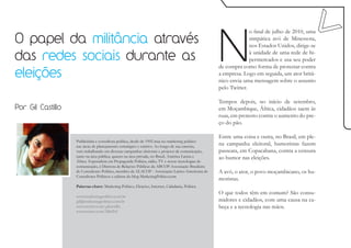 N
                                                                                                                 o final de julho de 2010, uma
O papel da militância através                                                                                    simpática avó de Minessota,
                                                                                                                 nos Estados Unidos, dirige-se

das redes sociais durante as                                                                                     à unidade de uma rede de hi-
                                                                                                                 permercados e usa seu poder
                                                                                                   de compra como forma de protestar contra
eleições                                                                                           a empresa. Logo em seguida, um ator britâ-
                                                                                                   nico envia uma mensagem sobre o assunto
                                                                                                   pelo Twitter.

                                                                                                   Tempos depois, no início de setembro,
Por Gil Castillo                                                                                   em Moçambique, África, cidadãos saem às
                                                                                                   ruas, em protesto contra o aumento do pre-
                                                                                                   ço do pão.

                                                                                                   Entre uma coisa e outra, no Brasil, em ple-
                   Publicitária e consultora política, desde de 1992 atua no marketing político
                   nas áreas de planejamento estratégico e criativo. Ao longo de sua carreira,
                                                                                                   na campanha eleitoral, humoristas fazem
                   vem trabalhando em diversas campanhas eleitorais e projetos de comunicação,     passeata, em Copacabana, contra a censura
                   tanto na área pública, quanto na área privada, no Brasil, América Latina e      ao humor nas eleições.
                   África. Especialista em Propaganda Política, rádio, TV e novas tecnologias de
                   comunicação, é Diretora de Relações Públicas da ABCOP-Associação Brasileira
                   de Consultores Político, membro da ALACOP - Associação Latino-Americana de      A avó, o ator, o povo moçambicano, os hu-
                   Consultores Políticos e editora do blog MarketingPolitico.com
                                                                                                   moristas.
                   Palavras-chave: Marketing Político, Eleições, Internet, Cidadania, Política
                                                                                                   O que todos têm em comum? São consu-
                   www.marketingpolitico.com.br
                   gil@marketingpolitico.com.br                                                    midores e cidadãos, com uma causa na ca-
                   www.twitter.com/gilcastillo                                                     beça e a tecnologia nas mãos.
                   www.twitter.com/MktPol
 