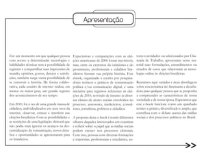 Apresentação




Em um momento em que qualquer pessoa          Expectativas e comparações com as elei-          tores convidados ou selecionados por Cha-
com acesso a determinadas tecnologias e       ções americanas de 2008 foram inevitáveis,       mada de Trabalho, apresentam neste ma-
habilidades técnicas tem a possibilidade de   mas, entre os extremos do otimismo e do          terial suas formulações, entendimentos ou
registrar e compartilhar suas impressões de   pessimismo, profissionais e cidadãos bra-        estudos de casos que relacionam as tecno-
mundo, opiniões, gostos, desejos e satisfa-   sileiros fizeram sua própria história. Este      logias online às eleições brasileiras.
ções, também surge outra possibilidade de     ebook, organizado e escrito por pesquisa-
se construir a história. De forma colabo-     dores teóricos e práticos de comunicação         Reunimos aqui variadas e ricas abordagens
rativa, cada usuário de internet realiza, em  política e/ou comunicação digital, é uma         sobre esta temática tão fascinante e desafia-
menor ou maior grau, um grande registro       iniciativa para registros referentes às elei-    dora para qualquer pessoa que se proponha
dos acontecimentos de seu tempo.              ções de 2010, servindo de insumo às diver-       a compreender as características de nossa
                                              sas classes de atores sociais envolvidos no      sociedade e de nossa época. Esperamos que
Em 2010, foi a vez de uma grande massa de processo: assessores, marketeiros, consul-           este e-book funcione como um apanhado
cidadãos, individualizados em seus usos da tores, jornalistas, políticos e cidadãos.           teórico e prático, diversificado e amplo, que
internet, observar, criticar e interferir nas                                                  contribua com o debate acerca das mídias
eleições brasileiras. Com as possibilidades e A proposta deste e-book é reunir diferentes      sociais e dos processos políticos no Brasil.
as restrições de uma legislação eleitoral que olhares daqueles interessados em examinar
não podia mais ignorar os avanços na des- e refletir sobre o papel que as mídias sociais
centralização da comunicação, novos desa- podem exercer nos processos eleitorais.
fios e oportunidades se apresentaram para Com isso, pessoas com diversas formações
os brasileiros.                               e trajetórias, profissionais e estudantes, au-
 