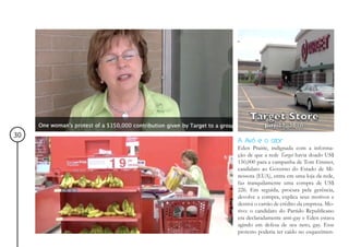 30
     A Avó e o ator
     Eden Prairie, indignada com a informa-
     ção de que a rede Target havia doado US$
     150,000 para a campanha de Tom Emmer,
     candidato ao Governo do Estado de Mi-
     nessota (EUA), entra em uma loja da rede,
     faz tranquilamente uma compra de US$
     226. Em seguida, procura pela gerência,
     devolve a compra, explica seus motivos e
     destroi o cartão de crédito da empresa. Mo-
     tivo: o candidato do Partido Republicano
     era declaradamente anti-gay e Eden estava
     agindo em defesa de seu neto, gay. Esse
     protesto poderia ter caído no esquecimen-
 