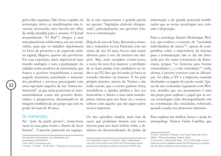 pelos dias seguintes. Não fosse a rapidez da                    da se não representasse a grande pérola                       informação e do grande potencial mobili-
     tecnologia, talvez as manifestações não ti-                     no quesito “legislação eleitoral ultrapas-                    zador que as novas tecnologias nos colo-
     vessem acontecido, nem haveria um olhar                         sada”, principalmente nas questões rela-                      cam à disposição.
     da mídia mundial para o assunto. O Jornal                       tivas à comunicação.
     moçambicano “O País”8, chegou a usar                                                                                          Para o sociólogo francês Dominique Wol-
     uma plataforma colaborativa, em sua versão                      Depois de anos de lutas, discussões, emen-                    ton, que cunhou o conceito de “sociedade
     online, para que os cidadãos reportassem                        das e remendos na Lei Eleitoral, com um                       individualista de massa”10, apesar de com-
     os focos de protestos e de repressão tanto                      atraso de uns 10 anos, houve uma maior                        partilhar sobre a importância da internet
     na capital, Maputo, quanto nas províncias.                      abertura para o uso da internet nas elei-                     para a comunicação, não se diz um fasci-
     Foi essa exposição, antes improvável num                        ções. Mas, num completo contra-senso,                         nado por ela como construtora da demo-
     mundo analógico e sem a participação do                         o texto da nova Lei manteve a proibição                       cracia, porque “só funciona para formar
     cidadão como produtor de informação, que                        de se fazer piadas com candidatos no rá-                      comunidades (...) e não sociedades”11 onde,
     forçou o governo moçambicano a recuar,                          dio e na TV, fato que há muito já havia se                    afirma, é preciso conviver com as diferen-
     naquele momento, cancelando o aumento                           tornado obsoleto na internet. E foi pela                      ças. Ao rádio, à TV e à imprensa estariam
     dos produtos e serviços, preocupado com                         própria internet, através do Twitter e das                    destinados os papéis de coesão social. Ape-
32   uma exposição negativa de sua “marca ins-                       redes sociais, que o evento ganhou força,                     sar de não concordar cegamente com Wol-
     titucional”, já que tenta posicionar-se inter-                  sensibilizou a opinião pública e deu aos                      ton, acredito que seu pensamento é uma
     nacionalmente como um governo demo-                             humoristas o direito a usar tanta matéria-                    das peças para explicar o papel que as no-
     crático e progressista, distanciando-se da                      prima valiosa para nos fazer rir e sermos                     vas tecnologias estão desempenhando sim
     imagem totalitária de um grupo que está no                      críticos com aqueles que são pagos pelos                      na constituição das sociedades, sobretudo
     poder há mais de 40 anos.                                       nossos impostos.                                              quando usadas nos processos eleitorais.

     Os Humoristas                                                   Os três episódios citados, num mar de                         Para explicar-me melhor, busco a ajuda do
     No “país da piada pronta”, humoristas                           casos que poderiam ilustrar este texto,                       antropólogo Néstor Gacía Canclini, que
     saem às ruas para terem o direito de fazer                      servem para nos fazer refletir sobre a di-
     humor9. A questão pareceria até engraça-                        nâmica da descentralização do poder da
                                                                                                                                   10 Livro: “Internet, E Depois? Uma Teoria Critica Das Novas
     telecomunicacoesmensagens_sms_bloqueadas_em_                                                                                  Midias”, Wolton.Dominique, Editora Sulina
     mocambique_1091826.html                                         em Copacabana contra a lei eleitoral”: http://oglobo.globo.   11 Entrevista - Folha de São Paulo - 09/11/2010: http://www1.
     8 Site: http://www.opais.co.mz                                  com/pais/eleicoes2010/mat/2010/08/22/humoristas-fazem-        folha.uol.com.br/equilibrioesaude/827509-facebook-so-disfarca-
     9 Notícia - O Globo - 22/08/2010 - “Humoristas fazem passeata   passeata-em-copacabana-contra-lei-eleitoral-917452251.asp     falta-de-relacoes-humanas-diz-sociologo.shtml
 