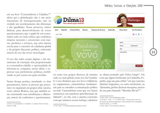 Mídias Sociais e Eleições 2010


em seu livro “Consumidores e Cidadãos”12
alerta que a globalização não é um mero
mecanismo de homogeneização, mas na
verdade um reordenamento das diferenças
e das igualdades. Nesse processo, vamos
deduzir, para desenvolvimento de nosso
questionamento, que o papel de um consu-
midor cada vez mais crítico, que estabelece
relações racionais e emocionais com mar-
cas, produtos e serviços, seja uma imensa
escola para o exercício da cidadania global
e da própria discussão política, sobretudo
através do uso das novas tecnologias.                                                                                                                                          33
O uso das redes sociais digitais e das fer-
ramentas de interação têm proporcionado
ao consumidor-cidadão a oportunidade de
informar-se, comparar, trocar idéias e ex-
pressar suas preferências políticas, mobili-
zando-se por causas nas quais acredita.      tos entre seus grupos diversos, de maneira                           ao abaixo-assinado pelo Ficha Limpa14. Ou
                                             cada vez mais global, como nos diz Canclini.                         com que algum intolerante na Catalunha, Es-
Numa licença poética, mesclando os dois E é essa dinâmica que nos leva à militância,                              panha, joga um game online15 em que é preciso
pensamentos, temos as pessoas que procu- ao engajamento, características fundamen-                                eliminar imigrantes, ou outro intolerante, na
ram e se organizam em grupos afins e ponto, tais para se entender a comunicação política                          Alemanha, prefere destruir mesquitas, através
como afirma Wolton, mas que também es- na rede. Características essas que nos fazem                               de um game chamado “Moschee Ba ba!”16
tão exercitando suas semelhanças e diferen- assinarmos um manifesto pela libertação de
ças, através de confrontos e questionamen- Sakineh , no Irã, com a mesma convicção
                                                     13
                                                                                                                  14 Site: http://www.fichalimpa.org.br/
                                             com que tuitamos nossas hashtags e aderimos                          15 Notícia - UOL - 17/11/2010: http://forum.jogos.uol.com.
                                                                                                                  br/game-que-elimina-imigrantes-causa-polemica-em-campanha-
12 Livro: “Consumidores e Cdadãos”, Canclini, Néstor García,                                                      eleitoral-catala_t_1172434
Editora UFRJ                                                   13 Site: http://www.liberdadeparasakineh.com.br/   16 Site: http://www.moschee-baba.at/
 