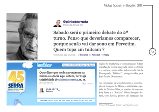Mídias Sociais e Eleições 2010




                                                          35


tégias de marketing e comunicação foram
tratadas de forma integrada entre o off-line
e o on-line, numa sábia releitura da Lei da
Propaganda Política17, categorizadas por
Jean-Marie Domenach.

As estratégias de envolvimento e constru-
ção de imagem de Dilma, a militância enga-
jada de Marina Silva, o tuiteiro de sucesso
José Serra e o “hacker” Plínio Sampaio fo-
ram, sem dúvida, pontos de destaque das


17 Livro: “A Propaganda Política” - Jean-Marie Domenach
 