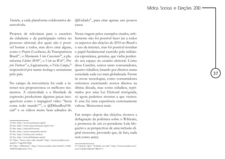 Mídias Sociais e Eleições 2010


Youtube, a cada plataforma colaborativa de- @Exilado27, para citar apenas uns poucos
senvolvida.                                 casos.

Projetos de relevância para o exercício                      Nesta viagem pelos exemplos citados, infe-
da cidadania e da participação crítica no                    lizmente não foi possível fazer jus a todos
processo eleitoral, dos quais não é possí-                   os aspectos das eleições de 2010 no Brasil e
vel honrar a todos, mas devo citar alguns,                   o uso da internet, mas foi possível ressaltar
como o Projeto Excelências, da Transparência                 o papel fundamental exercido pela militân-
Brasil19, o Movimento Voto Consciente20, a pla-              cia espontânea, genuína, que vinha perden-
taforma Eleitor 201021, o Vote na Web22, Pro-                do seu espaço no cenário eleitoral. Como
jeto Twiticos23 e, logicamente, o Ficha Limpa,24             disse Canclini, somos tanto consumidores,
responsável por tantas hashtags e assinaturas                quanto cidadãos, lutando por direitos numa
pelo país.                                                   sociedade cada vez mais globalizada. Frente                                                       37
                                                             às novas tecnologias, como consumidores
No campo da irreverência foi onde a in-                      estivemos exercitando nossos direitos na
ternet nos proporcionou os melhores mo-                      última década, mas como cidadãos, repri-
mentos. A criatividade e a liberdade de                      midos por uma Lei Eleitoral retrógrada,
expressão produziram algumas peças ines-                     só agora pudemos mostrar a que viemos.
quecíveis como o impagável vídeo “Serra                      E essa foi uma experiência extremamente
come todo mundo”25, o @DilmaBoyOfi-                          valiosa. Merecemos mais.
cial26 e os vídeos muito bem editados do
                                                             Em tempo: depois das eleições, tivemos a
                                                             deflagração da polêmica sobre o Wikleaks,
19 Site: http://www.excelencias.org.br/
20 Site: http://www.votoconsciente.org.br/site/
                                                             a promessa de um ex-presidente Lula blo-
21 Site: http://eleitor2010.com/                             gueiro e as perspectivas de uma inclusão di-
22 Site: http://www.votenaweb.com.br/
23 Site: http://twitter.com/twiticos
                                                             gital crescente, provando que, de fato, nada
24 Site: http://www.fichalimpa.org.br/                       será como antes.
25 Vídeo: “Serra come todo mundo” http://www.youtube.com/
watch?v=5rqc6NCIQik
26 Vídeo: “Dilmaboy”: http://www.youtube.com/watch?v=3shtL   27 Canal de vídeo: “Exilados na rede”: http://www.youtube.com/
AbhHHo&feature=fvsr                                          user/exilados?blend=2&ob=1
 