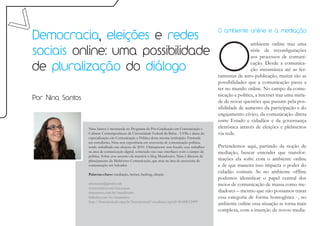 Democracia, eleições e redes
                                                                                                 O ambiente online e a mediação




                                                                                                 O
                                                                                                                  ambiente online traz uma
sociais online: uma possibilidade                                                                                 série de reconfigurações
                                                                                                                  aos processos de comuni-

de pluralização do diálogo
                                                                                                                  cação. Desde a comunica-
                                                                                                                  ção instantânea até as fer-
                                                                                                 ramentas de auto-publicação, muitas são as
                                                                                                 possibilidades que a comunicação passa a
                                                                                                 ter no mundo online. No campo da comu-
                                                                                                 nicação e política, a internet traz uma miría-
Por Nina Santos                                                                                  de de novas questões que passam pela pos-
                                                                                                 sibilidade de aumento da participação e do
                                                                                                 engajamento cívico, da comunicação direta
                                                                                                 entre Estado e cidadãos e da governança
                  Nina Santos é mestranda no Programa de Pós-Graduação em Comunicação e          eletrônica através de eleições e plebiscitos
                  Culturas Contemporâneas da Universidade Federal da Bahia - UFBa e aluna da     via rede.
                  especialização em Comunicação e Política desta mesma instituição. Formada
                  em jornalismo, Nina tem experiência em assessoria de comunicação política,
                  tendo trabalhado nas eleições de 2010. Ultimamente tem focado seus trabalhos   Pretendemos aqui, partindo da noção de
                  na área de comunicação digital, sobretudo nas suas interfaces com o campo da   mediação, buscar entender que transfor-
                  política. Sobre esse assunto ela mantém o blog Mundoutro. Nina é diretora de
                  planejamento da Multiverso Comunicação, que atua na área de assessoria de      mações ela sofre com o ambiente online
                  comunicação em Salvador.                                                       e de que maneira isso impacta o poder do
                  Palavras-chave: mediação, twitter, hashtag, eleição
                                                                                                 cidadão comum. Se no ambiente offline
                                                                                                 podemos identificar o papel central dos
                  ninocasan@gmail.com                                                            meios de comunicação de massa como me-
                  www.twitter.com/ninocasan
                  ninasantos.com.br/mundoutro                                                    diadores – mesmo que não possamos tratar
                  linkedin.com/in/ninasantos                                                     essa categoria de forma homogênea -, no
                  http://buscatextual.cnpq.br/buscatextual/visualizacv.jsp?id=K4240129P9
                                                                                                 ambiente online essa situação se torna mais
                                                                                                 complexa, com a inserção de novos media-
 