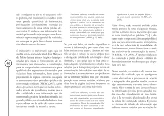 não configurar-se por si só enquanto esfe-        “Em outras palavras, os media não criam           significados a partir da própria lógica e
                                                       a accountability, mas ajudam a adicionar          de seus modos operatórios (MAIA, p.7,
     ra pública, eles municiam os cidadãos com
                                                       esforços para criar uma sociedade mais            2009)
     uma grande quantidade de informação,              vigilante e crítica. Ao se desenrolar na
     pré-requisito absolutamente essencial ao          cena pública, a dinâmica de prestações       Além disso, todo material exibido pelos
     funcionamento de uma esfera pública de-           de contas permite ao público julgar o de-
                                                       sempenho dos representantes políticos e
                                                                                                    media precisa de uma adequação técnica,
     mocrática. E embora essa informação for-          avaliar a efetividade das instituições que   estética e, muitas vezes, linguística para que
     necida pelos media seja sempre uma deter-         monitoram abusos e perpetram sanções         se torne inteligível ao público. “[...] o dis-
     minada representação parcial da realidade,        aos transgressores” (MAIA, p.23, 2009).      curso mais competente (do campo político)
     os usos que se pode fazer desses insumos                                                       para que seja entendido como competente,
     são absolutamente diversos.                  Se, por um lado, os media expandem o              terá de ser submetido às modalidades de
                                                  acesso à informação, por outro eles tam-          funcionamento, custos financeiros e a esté-
     É indiscutível o importante papel que os bém limitam esse acesso. Limitam no sen-              tica exclusivas da comunicação de massa.”
     media têm na sociedade atual. José Marques tido de que o espaço de que se dispõe para          (WEBER, p.4, 2004). A operacionalização
     de Melo destaca como funções desempe- a divulgação pública de informações não é                do conteúdo a partir desses critérios in-
     nhadas pela mídia o fornecimento de in- ilimitado, o que exige que se faça uma se-             fluenciará também no destaque que ele po-
40   formações para discussões, a contribuição leção daquilo é publicamente exibido. Essa           derá vir a ter.
     para as competências comunicativas e para seleção, que é feita pelos próprios meios de
     qualidade dos argumentos formulados por comunicação, deixa de fora uma série de in-            Nesse sentido, a existência de outros me-
     cidadãos bem informados, bem como o formações e acontecimentos que poderiam                    diadores da realidade, que se configurem
     provimento de tópicos em torno dos quais ser de interesse público, mas que, em com-            como alternativas a processos de seleção
     se estruturam esferas privadas e públicas de paração com outras notícias, acabam por           e adequação dos grandes media, torna-se
     conversação cotidiana (MELO, 2007). Além ficar fora da página do jornal impresso ou            algo extremamente relevante para a demo-
     disso, podemos dizer que os media, sobre- da programação do jornal televisivo.                 cracia. Não se trata de uma desqualificação
     tudo através do jornalismo, muitas vezes                                                       da informação provida pelos grandes me-
     dão visibilidade a uma informação que, de         Como bem sabemos, os media não são
                                                       meros canais neutros para outras fontes,     dia, mas do entendimento de suas limita-
     outro modo, poderia ficar desconhecida do         mas, sim, organizações que controlam o       ções e da necessária pluralização dos atores
     grande público, em virtude da distância dos       acesso dos atores sociais aos seus canais    da esfera de visibilidade pública. É preciso
     espectadores ou da ação de outros atores          e regulam os fluxos de comunicação. Os
                                                                                                    ter formas de difusão de informação que
                                                       profissionais da mídia selecionam e edi-
     sociais no sentido de mantê-la oculta.                                                         utilizem outros critérios para a seleção da-
                                                         tam eventos e discursos, enquadrando
 