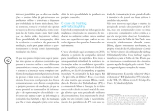 internet possibilita que as diversas media-   além de ter a possibilidade de produzir seu ículo de comunicação já era grande devido
     ções – muitas delas já pré-existentes em      próprio conteúdo.                             à insistência do jornal em fazer críticas à
     ambientes offline – convivam e disputem                                                     candidata do partido.
     por visibilidade de forma mais direta. Nes-   O case da hashtag                             Não nos interessa aqui julgar o mérito da
     se contexto, torna-se possível não apenas     #dilmafactsbyfolha                            posição do jornal e dos partidários de Dil-
     ter acesso a diversas mediações, como com-    Depois de compreender as linhas gerais das ma, mas sim compreender como ocorreu
     pará-las de forma muito mais fácil (dado      mudanças observadas no conceito de me- o processo comunicativo sobre o tema e o
     que os dados estão disponíveis online).       diação no ambiente online vamos analisar que ele nos permite observar. Consideran-
     Essa possibilidade de comparação, além        um caso específico em que podem ser no- do a manchete da Folha de São Paulo uma
     de evidenciar a existência do processo de     tadas algumas das questões levantadas an- acusação absolutamente absurda contra
     mediação, acaba por gerar críticas e ques-    teriormente.                                  Dilma, alguns internautas resolveram, na
     tionamentos à forma como determinadas                                                       própria noite do dia 05, ridicularizar o jornal
     mediações são feitas.                         O case abordado aqui aconteceu em 2010, no Twitter através da utilização da hashtag
                                                   durante o período de campanha eleitoral #dilmafactsbyfolha. Essa hashtag2 sugeria
     O que nos parece importante aqui é perce-     para presidência da república. Em meio a manchetes para a Folha de São Paulo que
42   ber não apenas os diversos conteúdos que      uma quantidade infindável de notícias e in- os internautas consideravam tão absurdas
     passam a conviver online e suas diferentes    formações sobre os candidatos à presidên- quanto aquela divulgada pelo veículo. Abai-
     características e status, mas também como     cia da república, o jornal Folha de São Paulo xo seguem alguns exemplos de tweets:
     o contato e a inserção nesse complexo am-     publicou, no dia 05 de setembro, a seguinte
     biente de mediação reconfigura nossa forma    manchete “Consumidor de Luz pagou R$ @Fatimacarmo: E acende velas pra “Anjos
     de pensar e lidar com as mediações tradi-     1 bi por falha de Dilma”. Esse era o título e Demonios” RT @alansilva1974: Manche-
     cionais. Essa nova configuração dos fluxos    de uma matéria que acusava Dilma, candi- te da FOLHA: Dilma revela O Código Da
     comunicacionais sem dúvida complexifica       data do Partido dos Trabalhadores (PT) e Vinci. #DilmaFactsByFolha
     o próprio processo de mediação, já que se     ex-ministra de Minas e Energia, de ter feito
     torna possível ao consumidor de informa-      um erro de cálculo na tarifa social de ener-
     ção – de representações da realidade – se-    gia elétrica que teria prejudicado milhares
     lecionar não apenas o tipo de informação a    de consumidores. Essa manchete foi divul- 2 Hashtag é uma forma de classificar determinada postagem
     consumir, mas também o tipo de mediação       gada em um contexto onde o descontenta- quantoAo clicar eem uma hashtag,localização pode ver todos os
                                                                                                 busca.
                                                                                                        ao tema de facilitar sua
                                                                                                                                 o usuário
                                                                                                                                           em mecanismos de

     que lhe é mais adequado para certo tema,      mento dos partidários do PT com esse ve- tweets que a utilizaram, o que permite uma visualização mais
                                                                                                        ampla da utilização daquela hashtag e de sua popularidade.
 