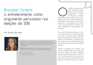 O
                                                                                                                  s cidadãos, saturados com o
Branded Content:                                                                                                  excesso de impactos publi-
                                                                                                                  citários a que são expostos

o entretenimento como                                                                                             constantemente, criaram
                                                                                                                  um bloqueio a anúncios
                                                                                                 abertamente impostos. Esse tipo de divul-
argumento persuasivo nas                                                                         gação pode ser constatada na técnica pu-
                                                                                                 blicitária que utiliza o recurso de textos no

eleições de 2010                                                                                 imperativo, se assemelhando a uma ordem,
                                                                                                 o que acaba transmitindo a ideia de uma
                                                                                                 quase “obrigação” em seguir aquela reco-
                                                                                                 mendação.

Por Danila Dourado                                                                               No entanto, é impossível abortar os espa-
                                                                                                 ços comerciais dos meios de comunicação,
                                                                                                 já que eles continuam sendo a principal
                                                                                                 fonte de financiamento da mídia. Sem a pu-
                                                                                                 blicidade, possivelmente, a audiência teria
                Doutoranda em comunicação digital pela Universidade Carlos III de Madri,         que abonar uma taxa para poder desfrutar
                pesquisa os novos modelos de negócios nas mídias sociais. Atualmente é gerente   de conteúdos que possuem uma qualidade
                de monitoramento e análise da PaperCliQ, agência baiana de comunicação e
                estratégia digital.                                                              aceitável.

                Palavras-chave: Branded Content, estratégia do conteúdo, mídias sociais,
                entretenimento, licensing, product placement, advertising, advergaming.
                                                                                                 Somado ao problema da saturação vem
                                                                                                 o fato da fragmentação dos usuários, que
                www.daniladourado.com                                                            provem do excesso de ofertas midiáticas,
                www.twitter.com/daniladourado
                www.slideshare.net/daniladourado                                                 e desperta grande inquietude por parte do
                                                                                                 setor de comunicação. Como respostas a
                                                                                                 essas falácias do mercado, nasceram novas
                                                                                                 práticas que implicam oferecer conteúdos
 