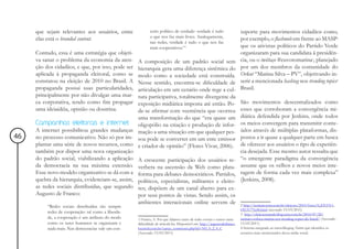 que sejam relevantes aos usuários, entre                ceito político de verdade: verdade é tudo                     suporte para movimentos cidadãos como,
                                                             o que nos faz mais livres. Analogamente,
     elas está o branded content.                                                                                          por exemplo, o flashmob em frente ao MASP2
                                                             nas redes, verdade é tudo o que nos faz
                                                             mais cooperativos.”1                                          que os ativistas políticos do Partido Verde
     Contudo, essa é uma estratégia que objeti-                                                                            organizaram para sua candidata à presidên-
     va sanar o problema da economia da aten-    A composição de um padrão social sem                                      cia, ou o twittaço #euvotomarina3, planejado
     ção dos cidadãos, e que, por isso, pode ser hierarquia gera uma diferença sistêmica do                                por um dos membros da comunidade do
     aplicada à propaganda eleitoral, como se    modo como a sociedade está construída.                                    Orkut “Marina Silva – PV”, objetivando in-
     constatou na eleição de 2010 no Brasil. A   Nesse sentido, encontra-se dificuldade de                                 serir a mencionada hashtag nos trending topics4
     propaganda possui suas particularidades,    articulação em um cenário onde rege a cul-                                Brasil.
     principalmente por não divulgar uma mar-    tura participativa, totalmente divergente da
     ca corporativa, tendo como fim propagar     exposição midiática imposta até então. Po-                                São movimentos descentralizados como
     uma ideiaidéia, opinião ou doutrina.        de-se afirmar com veemência que ocorreu                                   esses que corroboram a convergência mi-
                                                 uma transformação do que “era quase um                                    diática defendida por Jenkins, onde todos
     Campanhas eleitorais e internet             oligopólio na criação e produção de infor-                                os meios convergem para transmitir conte-
     A internet possibilitou grandes mudanças mação a uma situação em que qualquer pes-                                    údos através de múltiplas plataformas, dis-
46   no processo comunicativo. Não só por im- soa pode se converter em um ente emissor                                     postos a ir quase a qualquer parte em busca
     plantar uma série de novos recursos, como e criador de opinião” (Flores Vivar, 2006).                                 de oferecer aos usuários o tipo de experiên-
     também por dispor uma nova organização                                                                                cia desejada. Esse mesmo autor ressalta que
     do padrão social, viabilizando a aplicação A crescente participação dos usuários re-                                  “o emergente paradigma da convergência
     da democracia na sua máxima extensão. verbera na ascensão da Web como plata-                                          assume que os velhos e novos meios inte-
     Esse novo modelo organizativo se dá com a forma para debates democráticos. Partidos,                                  ragem de forma cada vez mais complexa”
     quebra da hierarquia, evidenciam-se, assim, políticos, especialistas, militantes e eleito-                            (Jenkins, 2008).
     as redes sociais distribuídas, que segundo res; dispõem de um canal aberto para ex-
     Augusto de Franco:                          por seus pontos de vistas. Sendo assim, os
                                                 ambientes interacionais online servem de                                  2 http://noticias.terra.com.br/eleicoes/2010/fotos/0,,EI15311-
          “Redes sociais distribuídas são sempre
                                                                                                                           OI131776,00.html (acessado 13/03/2011)
          redes de cooperação: tal como a liberda-                                                                         3 http://eleicoesnarede.blog.terra.com.br/2010/07/20/
          de, a cooperação é um atributo do modo     1 Franco, A. Por que falamos tanto de redes sociais e temos tanta     twittaco-coloca-marina-nos-trending-topics-do-brasil/ (Acessado
          como os seres humanos se organizam e       dificuldade de articulá-las. Disponível em: http://augustodefranco.   13/03/2011)
          nada mais. Nas democracias vale um con-    locaweb.com.br/cartas_comments.php?id=343_0_2_0_C                     4 Sistema integrado ao microbloging Twitter que identifica os
                                                     (Acessado 13/03/2011)                                                 assuntos mais mencionados dessa mídia social.
 