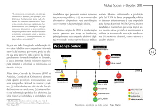 Mídias Sociais e Eleições 2010


        “A estrutura da comunicação em rede que                         candidatos que possuem menos recursos             sociais. Mesmo enfrentando a proibição
        caracteriza a internet, por exemplo, traz
                                                                        no processo político; e (d) incremento das        pela Lei 9.504 de fazer propaganda política
        diferenças fundamentais para cada ele-
        mento do processo comunicativo. Trata-                          alternativas disponíveis para mobilização         na internet anteriormente à data estipulada
        se de emissão dispersa e capilarizada, fun-                     dos votantes e da participação cívica.            pela Justiça Eleitoral (06/06/2010), muitos
        damentalmente não-hierárquica, em que                                                                             candidatos mantinham presença digital an-
        emissores alternativos e atores políticos
        marginais podem tentar produzir eventos
                                                                        Na última eleição de 2010, a colaboração          tes mesmo desse período e continuaram a
        noticiáveis, procurando atrair a atenção                        esteve presente em todas as instâncias,           utilizar os recursos de interação no decor-
        dos jornalistas e, consequentemente, es-                        principalmente na campanha eleitoral digi-        rer do processo eleitoral, como mostra o
        paço valioso no noticiário”.5                                   tal, possuindo como suporte base as mídias        quadro abaixo:

Se por um lado é inegável a colaboração di-
reta dos cidadãos nas campanhas eleitorais
através da internet, por outro, pode-se afe-                                                                                                                            47
rir que esse entorno dilui o peso da propa-
ganda como forma de interferir na diversão,
já que a internet oferece inúmeros recursos
para entreter e informar os internautas ao
mesmo tempo.

Além disso, Corrado & Firestone (1997 in
Anduiza, Cantijoch & Cristancho) alertam
para quatro possíveis conseqüências que
uma campanha eleitoral na internet pode
ter: (a) o fortalecimento do vínculo dos ci-
dadãos com os candidatos; (b) uma melho-
ra na informação política dos eleitores; (c)
uma maior acessibilidade e visibilidade dos
5 Alé, Alessandra. Jornalistas e internet: a rede como fonte de
informação política. IV Encontro dos Núcleos de Pesquisa da Intercom.
Porto Alegre, 2004.                                                                          Candidatos a presidente nas redes sociais - Mapa Digital.
 