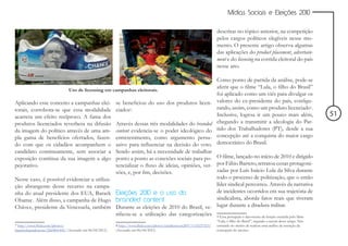 Mídias Sociais e Eleições 2010


                                                                                                                      descritas no tópico anterior, na competição
                                                                                                                      pelos cargos políticos elegíveis nesse mo-
                                                                                                                      mento. O presente artigo observa algumas
                                                                                                                      das aplicações do product placement, advertain-
                                                                                                                      ment e do licensing na corrida eleitoral do país
                                                                                                                      nesse ano.

                                                                                                                      Como ponto de partida da análise, pode-se
                                                                                                                      aferir que o filme “Lula, o filho do Brasil”
                               Uso de licensing em campanhas eleitorais.
                                                                                                                      foi aplicado como um viés para divulgar os
Aplicando esse conceito a campanhas elei-                se beneficiou do uso dos produtos licen-                     valores do ex-presidente do país, configu-
torais, corrobora-se que essa modalidade                 ciados8.                                                     rando, assim, como um produto licenciado9.
acarreta um efeito recíproco. A fama dos                                                                              Inclusive, logrou ir um pouco mais além,                        51
produtos licenciados reverbera na difusão                Através dessas três modalidades do branded                   chegando a transmitir a ideologia do Par-
da imagem do político através de uma am-                 content evidencia-se o poder ideológico do                   tido dos Trabalhadores (PT), desde a sua
pla gama de benefícios ofertados, fazen-                 entretenimento, como argumento persu-                        concepção até a conquista do maior cargo
do com que os cidadãos acompanhem o                      asivo para influenciar na decisão do voto.                   democrático do Brasil.
candidato continuamente, sem associar a                  Sendo assim, há a necessidade de trabalhar
exposição contínua da sua imagem a algo                  ponto a ponto as conexões sociais para po- O filme, lançado no início de 2010 e dirigido
pejorativo.                                              tencializar o fluxo de ideias, opiniões, ver- por Fábio Barreto, retratou cenas protagoni-
                                                         sões, e, por fim, decisões.                   zadas por Luís Inácio Lula da Silva durante
Nesse caso, é possível evidenciar a utiliza-                                                           todo o processo de politização, que o então
ção abrangente desse recurso na campa-                                                                 líder sindical percorreu. Através da narrativa
nha do atual presidente dos EUA, Barack                  Eleições 2010 e o uso do                      de incidentes ocorridos em sua trajetória de
Obama7. Além disso, a campanha de Hugo                   branded content                               sindicalista, aborda fatos reais que tiveram
Chávez, presidente da Venezuela, também                  Durante as eleições de 2010 do Brasil, ve- lugar durante a ditadura militar.
                                                         rificou-se a utilização das categorizações                   9 Essa percepção é decorrente da função exercida pelo filme
                                                                                                                      “Lula, o filho do Brasil”, segundo a autora desse artigo. Não
7 http://www.flickr.com/photos/                          8 http://www.flickr.com/photos/charliemoon2007/1133237253/   entrando no mérito de realizar uma análise da intenção da
barackobamadotcom/2260801445/ (Acessado em 06/04/2011)   (Acessado em 06/04/2011)                                     concepção do mesmo.
 