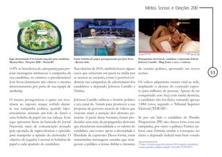 Mídias Sociais e Eleições 2010




Jogo denominado Um mundo lançado pela candidata   Game bolinha de papel, protagonizado por José Serra   Propaganda eleitoral do candidato a deputado federal
Marina Silva - Eleições 2010 – Portal R7.         - Revista Info.                                       Jeferson Camillo - Blog Entre o céu e o inferno.

O PV se beneficiou do advergaming para pro-       Nas eleições de 2010, também houve alguns             do cenário político, apostando em novos
jetar mensagens intrínsecas à campanha da         casos que estiveram em pauta na mídia por             nomes.                                                   53
sua candidata, no entanto, o presidenciável       se acercar ao escárnio, como é possível evi-
José Serra claramente não obteve o mesmo          denciar nas campanhas de advertainment dos   Os vídeos adquiriram caráter viral na rede,
direcionamento por parte de sua equipe de         candidatos a deputado Jeferson Camillo e     ampliando o alcance do conteúdo expos-
marketing.                                        Tiririca.                                    to para milhares de pessoas. Apesar de ter
                                                                                               conquistado esse buzz com muita destreza,
O tucano protagonizou o game em reve-             Jeferson Camillo utilizou o horário político o candidato não foi eleito, somando apenas
rência ao suposto ataque sofrido duran-           e seu canal do Youtube para promover a sua 1.884 votos, segundo o Tribunal Superior
te sua campanha política, quando hipo-            proposta de governo através de vídeos que Eleitoral (TER-SP)10.
teticamente atiraram um rolo de durex e           visavam atrair a atenção dos eleitores po-
uma bolinha de papel em sua cabeça. Esse          tencias. A partir desse formato, foram pro- Se por um lado o candidato do Partido
jogo apresenta Serra na bancada do Jornal         duzidas uma série de propagandas eleitorais Progressista (PP) não obteve êxito com sua
Nacional, meio de comunicação acusado             que mesclavam sensualidade e os valores do campanha, por outro o palhaço Tiririca uti-
pela oposição de supervalorizar o episódio        candidato, tais como: apoio a diversidade e lizou uma fórmula similar e conseguiu ser
para manipular a opinião do eleitorado. O         liberdade de expressão. Dessa forma, eram eleito o deputado federal mais bem votado
objetivo do jogador é acertar as bolinhas de      transmitidas mensagens ousadas que insti-
papel a cada aparição do candidato.               gavam o público a tentar driblar a mesmice 10 http://www.tre-sp.gov.br/eleicoes/2010/arquivos/resultados/
                                                                                                        votacao_partido_coligacao_df.pdf (Acessado 03/04/2011)
 