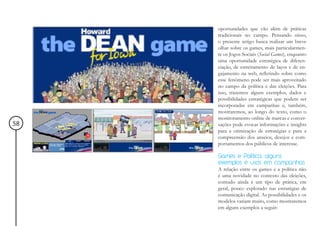 oportunidades que vão além de práticas
     tradicionais no campo. Pensando nisso,
     o presente artigo busca realizar um breve
     olhar sobre os games, mais particularmen-
     te os Jogos Sociais (Social Games), enquanto
     uma oportunidade estratégica de diferen-
     ciação, de estreitamento de laços e de en-
     gajamento na web, refletindo sobre como
     esse fenômeno pode ser mais aproveitado
     no campo da política e das eleições. Para
     isso, trazemos alguns exemplos, dados e
     possibilidades estratégicas que podem ser
     incorporadas em campanhas e, também,
     mostraremos, ao longo do texto, como o
     monitoramento online de marcas e conver-
58   sações pode evocar informações e insights
     para a otimização de estratégias e para a
     compreensão dos anseios, desejos e com-
     portamentos dos públicos de interesse.

     Games e Política: alguns
     exemplos e usos em campanhas
     A relação entre os games e a política não
     é uma novidade no contexto das eleições,
     contudo ainda é um tipo de prática, em
     geral, pouco explorado nas estratégias de
     comunicação digital. As possibilidades e os
     modelos variam muito, como mostraremos
     em alguns exemplos a seguir:
 