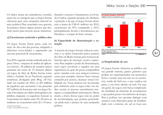 Mídias Sociais e Eleições 2010


Os dados acima são animadores, contudo,         Quando o assunto é faturamento, nos Esta-
quais são as vantagens que os Jogos Sociais     dos Unidos, segundo pesquisa da eMarketer,
oferecem para uma campanha eleitoral ou         a projeção é de que os Jogos Sociais alcan-
ação política? Para responder essa questão,     cem a marca de US$ 61 milhões em 2012,
levantamos abaixo alguns pontos que ilus-       crescimento de 29% comparado a 2011,
tram razões para investir nessas iniciativas:   principalmente devido a investimentos pu-
                                                blicitários e compra de bens virtuais.
a) Crescimento acelerado e público-alvo
                                               b) Capacidade de disseminação e re-
Os Jogos Sociais fazem parte, cada vez tenção
mais, do dia-a-dia das pessoas, atingindo a
diferentes sexos/idades e angariando um A maioria dos Jogos Sociais utiliza as cone-
enorme potencial de crescimento.               xões e os dados fornecidos pelos usuários                                                      61
                                               dos Sites de Redes Sociais para fornecer di-
Em 2010, segundo estudo realizado pela em- ferentes tipos de interação social e expres-
                                                                                              c) Simplicidade de uso
presa Flurry – empresa de análise de aplicati- sões. Para ampliar o poder de disseminação,
vos móveis-, 26 milhões de usuários únicos esses jogos envolvem o jogador em uma
                                                                                              Os Jogos Sociais oferecem ao público, em
gastaram em torno de 25 minutos diários experiência na qual ele possa compartilhar
                                                                                              sua grande maioria, games gratuitos que
em jogos de Sites de Redes Sociais como ações variadas com seus amigos/contatos,
                                                                                              podem ser experimentados em momentos
Orkut e Facebook. Só no Facebook, segundo como, por exemplo, oferecer bens virtuais,
                                                                                              livres e casuais (seja em casa ou no escritó-
estatísticas divulgadas pelo Blog All Face- competir por pontos, alcançar status/visi-
                                                                                              rio), sendo de fácil uso, o que explica, em
book6 em outubro de 2010, os 265 milhões bilidade etc. Essas práticas são favorecidas
                                                                                              parte, a sua forte adoção na web. Ou seja:
de jogadores que acessaram o site passaram pelo ambiente onde os jogos estão: nas mí-
                                                                                              em geral, são jogos com baixa complexida-
927 milhões de horas por mês nos Jogos So- dias sociais, as pessoas naturalmente inte-
                                                                                              de, facilidade de obtenção de recompensas
ciais. Em relação aos dados demográficos do ragem e compartilham informações. Desse
                                                                                              e que pedem pouco investimento de tempo.
público, enquanto os jogadores homens se modo, a chave desses jogos está no poder
                                                                                              Para a política, isso permite dialogar com
concentram em idades entre 18 a 24 anos, as de recomendação, que poderia potenciali-
                                                                                              usuários com diferentes graus de familiari-
mulheres se concentram entre 26 e 34 anos. zar ainda mais o alcance de uma campanha
                                                                                              dade com a internet, do soft ao heavy user,
                                               política.
6 http://www.allfacebook.com/
 