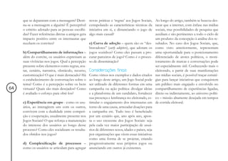 que se depararam com a mensagem? Desti-        novas práticas e ‘regras’ aos Jogos Sociais,   Ao longo do artigo, também se buscou des-
     na-se a mensagem a alguém? É perceptível       extrapolando as características técnicas da    tacar que a internet, com ênfase nas mídias
     o critério adotado para as pessoas escolhi-    iniciativa em si, e distanciando o jogo de     sociais, traz possibilidades de pesquisa que
     das? Fazer referências diretas a amigos gera   algo mais casual?                              auxiliam e são pertinentes a todo o ciclo de
     impacto positivo entre os internautas que                                                     um produto: da concepção à análise dos re-
     recebem os convites?                         e) Curva de adoção – quem são os “des-           sultados. No caso dos Jogos Sociais, que,
                                                  bravadores” (early adopters), que adotam os      como visto anteriormente, representam
     b) Compartilhamento de informações – jogos sozinhos? Como eles passam a pro-                  uma oportunidade para o posicionamento
     além do convite, os usuários expressam as curar parceiros de jogo? Como é o proces-           diferenciado de atores políticos, o moni-
     suas vivências nos jogos. Qual a percepção so de disseminação?                                toramento de marcas e conversações pode
     presente sobre elementos como regras, ava-                                                    ser especialmente útil. Conhecendo mais o
     tar, cenário, narrativa, obstáculo, recurso, Considerações finais                             eleitorado, a partir de suas manifestações
     customização? O que é mais destacado? Há Como vimos nos exemplos e dados citados              nas mídias sociais, é possível traçar estraté-
     o estabelecimento de conversações sobre o ao longo deste artigo, um Jogo Social pode          gias para lançar iniciativas que conquistem
     tema? Como é a percepção sobre os bens ser utilizado de diferentes formas em uma              um público mais engajado e envolvido no
64   virtuais? Quais são mais desejados? Como campanha ou ação política: divulgar ideias           compartilhamento de experiências ligadas,
     é avaliado o esforço para obtê-los?          e a plataforma de um candidato, fortalecer       direta ou indiretamente, ao universo políti-
                                                  sua presença e lembrança no eleitorado, es-      co – missão altamente desejada em tempos
     c) Experiência em grupo - como os usu- timular o engajamento dos internautas em               de corrida eleitoral.
     ários, ao interagirem uns com os outros, torno de uma causa, arrecadar doações para
     convivem com a dualidade entre competi- a campanha etc. Tudo isso é beneficiado
     ção e cooperação, usualmente presente nos por um cenário que, ano após ano, apon-
     Jogos Sociais? O que reforça a manutenção ta o uso crescente dos Jogos Sociais: seja
     do interesse dos usuários ao longo desse pela cada vez maior participação de usuá-
     processo? Como eles socializam os resulta- rios de diferentes sexos, idades e países, seja
     dos obtidos nos jogos?                       por organizações que vêem essas iniciativas
                                                  como uma forma de se projetar, criando
     d) Complexificação de processos – progressivamente seus próprios jogos ou
     como os usuários se articulam para agregar anunciando em outros já existentes.
 