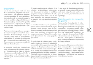 Mídias Sociais e Eleições 2010


@naoehamor                                       A hipótese da compra de followers foi a         O caso serviu de alerta para quem estives-
Do dia para a noite, um perfil com mais          primeira a ser levantada por tuiteiros que      se pensando em aproveitar os followers do
de 32 mil followers, integrante de 1.364 lis-    não demoraram em criticar o candidato           perfil de um amigo. Por mais que fosse um
tas de Twitter e com apenas um tweet sur-        por prática inadequada à dinâmica da rede.      gesto de consenso, no Twitter isso não é
preendeu a timeline de tantos seguidores.        No Twitter, é possível trocar o user de um      jogar limpo.
Quem lembrava de ter começado a seguir o         perfil, mantendo seus followers, mas isso
perfil do candidato a deputado federal por       só pode ser feito com a senha do usuário        Pegando carona em campanha
Pernambuco, Jorge Corte Real? O episódio         original.                                       do governo
aconteceu no dia 7 de Julho, um dia depois                                                       Apesar de a Lei Eleitoral proibir “a utiliza-
de ter sido dada a largada oficial para a cam-   O buzz foi tamanho que, em questão de           ção de materiais ou serviços custeados com
panha eleitoral.                                 poucos minutos, uma atualização de página       dinheiro público em benefício de quaisquer
                                                 mostrou o perfil já sem o avatar do can-        candidaturas”, o deputado estadual candi-
Atentos, os tuiteiros perceberam que o per-      didato, renomeado por @naoehamorr (um           dato à reeleição na Bahia, Euclides Fernan-     73
fil humorístico @naoehamor havia “desa-          nome muito semelhante ao anterior) e com        des teve a “grande sacada” de aplicar o seu
parecido”. Ao mesmo tempo em que re-             a seguinte mensagem: “A ideia foi nossa, do     nome e logotipo de campanha ao final de
ceberam o único tweet do agora perfil @          perfil @naoehamor. Mas Dr. Jorge pediu          vídeos institucionais produzidos e assina-
jorgecortereal, o montante de seguidores         para retirar”.                                  dos com a marca gráfica do Ministério da
que a conta reunia passou a diminuir, con-                                                       Saúde, do Governo Federal e do Governo
forme mostrou o serviço de medição de A transferência de followers estava confir-                do Estado da Bahia.
followers TwitterCounter.                       mada; a compra, no entanto, foi negada pela
                                                assessoria do político, que emitiu nota no dia   As campanhas falavam do combate à vio-
A mensagem tuitada pelo candidato não seguinte, via Twitpic, ressaltando que “em                 lência contra a mulher e ao uso de drogas.
trazia viés eleitoreiro, ao contrário. Ele dis- nenhum momento houve compra de per-              Ao fim das produções a voz de um locutor
se: “Acompanhando a Copa do Mundo. fil no Twitter, uso de scripts maliciosos ou                  radiofônico anunciava: “Apoio: Deputado
Continuo apostando na Espanha”. Foi o quaisquer atividades de caráter malicioso”.                Euclides Fernandes”. Os vídeos não infrin-
suficiente para os 32 mil seguidores per- De acordo com o comunicado, “se houve                  giam apenas a Lei Eleitoral, mas também a
ceberem aquela presença estranha em suas alguma falha, foi por total desconhecimento             Lei de Direitos Autorais.
timelines.                                      das regras de conduta do Twitter”.
 