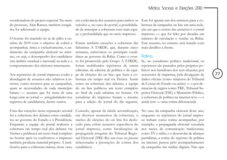 Mídias Sociais e Eleições 2010


coordenadora do projeto especial. No meio era a relevância dos assuntos para ambos os        Este foi apenas um dos entraves para a co-
do processo, Alan Ramos, também estagiá- veículos e, no caso do portal, a possibilida-       bertura da campanha on line em uma reda-
rio, foi adicionado à equipe.                de de antecipar a cobertura com mais espa-      ção em que o centro das atenções é o jornal
                                             ço e profundidade que no meio impresso.         impresso — que foi líder por décadas em
O hotsite foi mantido no ar de julho a ou-                                                   número de circulação e vendas na Bahia.
tubro de 2010 com o objetivo de cobrir e Foram também exceções a cobertura das               Este assunto, no entanto será tratado com
acompanhar, única e exclusivamente, o an- Sabatinas A TARDE, que, durante cinco              mais detalhes à frente.
damento da campanha eleitoral na inter- semanas, entrevistou os principais candi-
net, ou seja, o desempenho dos candidatos datos ao governo da Bahia. Como o even-            Rotina
(em âmbito estadual e nacional) na rede e o to foi promovido pelo Grupo A TARDE,             Se, no jornalismo político tradicional, os
comportamento dos eleitores-internautas. foram mobilizados repórteres de outras              repórteres são pautados pelos próprios po-
                                             editorias, da editoria de política e da equi-   líticos nos bastidores dos seus afazeres, por
Aos repórteres do jornal impresso coube a pe de eleições do on line, que fazia a co-         assessores de imprensa, pela divulgação de      77
abordagem de assuntos não relativos à in- bertura em tempo real via Twitter. Assim           dados oficiais (como números do Tribunal
ternet, como recursos para as campanhas, como na cobertura dos debates, a equipe             de Contas do Estado ou união) — e por de-
quais as necessidades de cada município do on line publicou um texto completo                núncias de órgãos como TRE, Tribunal Su-
baiano — assunto que foi tema de uma ao final de cada sabatina no hotsite. Os                perior Eleitoral (TSE) e Ministério Público,
longa série no jornal — ,irregularidades nos jornalistas do impresso faziam o mesmo          a cobertura de política na internet teve — e
registros de candidatura, dentre outros.     para a edição do jornal do dia seguinte.        ainda tem — uma rotina diferenciada.

Uma das exceções nesta separação setorial      Contudo, apenar da nítida setorialização,     No caso da campanha eleitoral deste ano,
foi a cobertura dos debates entre candida-     em diversos momentos da cobertura, o          enquanto os repórteres do jornal impres-
tos ao governo do Estado e à Presidência.      núcleo de eleições do on line foi deslo-      so tinham como rotina acompanhar, por
Enquanto a equipe do portal realizava a        cado para cobrir assuntos específicos do      exemplo, a propaganda eleitoral veiculada
cobertura em tempo real dos debates via        jornal impresso, como fiscalizações de        nos meios de comunicação tradicionais,
Twitter e publicava um texto final completo    propaganda irregular do Tribunal Regio-       como TV e rádio, e o desenrolar de alianças
no hotsite após os confrontos, o impresso      nal Eleitoral (TRE-Ba) nas ruas ou pautas     partidárias, a rotina do repórter de política
também produzia material próprio. A justi-     relacionadas a prestações de contas dos       na internet passou pelo acompanhamento
ficativa para a cobertura mútua, neste caso,   candidatos.                                   da campanha nas mídias digitais. Não que
 