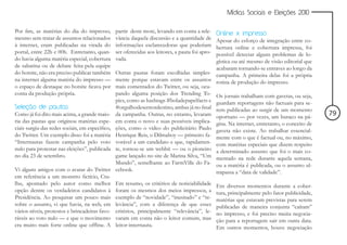 Mídias Sociais e Eleições 2010


Por fim, as matérias do dia do impresso,         partir deste mote, levando em conta a rele-Online x impresso
mesmo sem tratar de assuntos relacionados        vância daquela discussão e a quantidade de Apesar do esforço de integração entre co-
à internet, eram publicadas na virada do         informações esclarecedoras que poderiam    bertura online e cobertura impressa, foi
portal, entre 22h e 00h. Entretanto, quan-       ser oferecidas aos leitores, a pauta foi apro-
                                                                                            possível detectar alguns problemas de lo-
do havia alguma matéria especial, cobertura      vada.                                      gística ou até mesmo de visão editorial que
de sabatina ou de debate feita pela equipe                                                  acabaram tornando-se entraves ao longo da
do hotsite, não era preciso publicar também      Outras pautas foram escolhidas simples- campanha. A primeira delas foi a própria
na internet alguma matéria do impresso —         mente porque estavam entre os assuntos rotina de produção do impresso.
o espaço de destaque no hotsite ficava por       mais comentados do Twitter, ou seja, ocu-
conta da produção própria.                       pando alguma posição dos Trending To- Os jornais trabalham com gavetas, ou seja,
                                                 pics, como as hashtags #boladepapelfacts e guardam reportagens não factuais para se-
Seleção de pautas                                #orgulhodesernordestino, ambas já no final rem publicadas ao surgir de um momento
Como já foi dito mais acima, a grande maio-      da campanha. Outras, no entanto, levaram oportuno — por vezes, um buraco na pá-                 79
ria das pautas que originou matérias espe-       em conta o novo e suas possíveis implica- gina. Na internet, entretanto, o conceito de
ciais surgiu das redes sociais, em específico,   ções, como o vídeo do publicitário Paulo gaveta não existe. Ao trabalhar essencial-
do Twitter. Um exemplo disso foi a matéria       Henrique Reis, o Dilmaboy — primeiro fa- mente com o que é factual ou, no máximo,
“Internautas fazem campanha pelo voto            vorável a um candidato e que, rapidamen- com matérias especiais que dizem respeito
nulo para protestar nas eleições”, publicada     te, tornou-se um webhit — ou o pioneiro a determinado assunto que foi o mais co-
no dia 23 de setembro.                           game lançado no site de Marina Silva, “Um mentado na rede durante aquela semana,
                                                 Mundo”, semelhante ao FarmVille do Fa- ou a matéria é publicada, ou o assunto ul-
Vi alguns amigos com o avatar do Twitter         cebook.                                    trapassa a “data de validade”.
em referência a um monstro fictício, Ctu-
lhu, apontado pelo autor como melhor             Em resumo, os critérios de noticiabilidade       Em diversos momentos durante a cober-
opção dentre os verdadeiros candidatos à         foram os mesmos dos meios impressos, a           tura, principalmente pelo fator publicidade,
Presidência. Ao pesquisar um pouco mais          exemplo de “novidade”, “inusitado” e “re-        matérias que estavam previstas para serem
sobre o assunto, vi que havia, na web, em        levância”, com a diferença de que esses          publicadas de maneira conjunta “caíram”
vários níveis, protestos e brincadeiras favo-    critérios, principalmente “relevância”, le-      no impresso, e foi preciso muita negocia-
ráveis ao voto nulo — e que o movimento          varam em conta não o leitor comum, mas           ção para a reportagem sair em outra data.
era muito mais forte online que offline. A       leitor-internauta.                               Em outros momentos, houve negociação
 