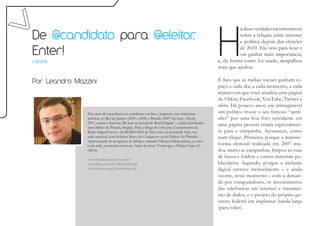 H
                                                                                                             á duas verdades incontestáveis
De @candidato para @eleitor
                          .                                                                                  sobre a relação entre internet
                                                                                                             e política depois das eleições

Enter!                                                                                                       de 2010. Ela veio para ficar e
                                                                                                             vai ganhar mais importância;
coluna                                                                                             e, da forma como foi usada, atrapalhou
                                                                                                   mais que ajudou.

Por Leandro Mazzini                                                                                É fato que as mídias sociais ganham es-
                                                                                                   paço a cada dia, a cada momento, a cada
                                                                                                   minuto em que você atualiza uma página
                                                                                                   do Orkut, Facebook, YouTube, Twitter e
                                                                                                   afins. Há poucos anos, era inimaginável
                Dez anos de experiência no jornalismo on-line e impresso, em coberturas            um político trocar o seu famoso “santi-
                políticas no Rio de Janeiro (2000 a 2006) e Brasília (2007 até hoje). Desde        nho” por uma boa foto sorridente em
                2007, assina o Informe JB, hoje no Jornal do Brasil Digital – coluna distribuída
                para diários do Paraná, Sergipe, Pará, e blogs de todo país. Comentarista da
                                                                                                   uma página pessoal criada especialmen-
                Rádio Digital News e da REDEVIDA de Televisão, no Jornal da Vida, em               te para a campanha. Aconteceu, como
                rede nacional, com boletins direto do Congresso ou do Palácio do Planalto.         num clique. Primeiro, porque a minirre-
                Apresentador do programa de debates semanal Tribuna Independente, ao vivo
                e em rede, na mesma emissora. Autor do livro “Corra que a Política Vem Aí”         forma eleitoral realizada em 2007 mu-
                (2010).                                                                            dou muito as campanhas, limpou as ruas
                www.leandromazzini.com.br
                                                                                                   de faixas e folders e outros materiais pu-
                www.jblog.com.br/informejb.php                                                     blicitários. Segundo, porque a inclusão
                www.twitter.com/leandromazzini                                                     digital cresceu incrivelmente – e ainda
                                                                                                   ocorre, neste momento – com a deman-
                                                                                                   da por computadores, os investimentos
                                                                                                   das telefônicas em internet e transmis-
                                                                                                   são de dados, e o projeto do próprio go-
                                                                                                   verno federal em implantar banda larga
                                                                                                   (para valer).
 