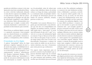 Mídias Sociais e Eleições 2010


geradas por indivíduos comuns (e não mais        uso da privacidade variar de cultura para      revelar ou não. Nos ambientes analógicos,
apenas por uma fonte centralizadora filtran-     cultura, entre indivíduos dentro da mesma      os contextos são mais facilmente reconhe-
te, como a televisão tradicional), relatando     cultura e ao longo do tempo, a privacidade     cíveis e delimitados e, portanto, controlá-
os mais diversos aspectos da realidade, sob      é, e continuará sendo, um princípio seletivo   veis. As pessoas sabem quando estão no
os mais diversos ângulos, além de coloca-        de revelação de informações pessoais em        trabalho, na rua, na escola, em uma festa
rem à disposição de qualquer um todo tipo        função do contexto (ambiente, situação,        e quem está simultaneamente nesse mes-
de informação imaginável, como bibliote-         pessoas ao redor etc.).                        mo ambiente podendo ouvi-las e gravá-las.
cas, videotecas, filmes, documentários etc.,                                                    No entanto, nos ambientes digitais, é mui-
permitindo que se amplie o cenário infor-        Privacidade é um conceito diferente de se-     to mais difícil reconhecer o contexto em
macional, iluminando e aumentando a ca-          gredo, que está relacionado a uma informa-     que se está inserido ou quem está simulta-
pacidade de discernimento para controlar.        ção que não deve ser compartilhada com         neamente nele – por exemplo, quando as
                                                 ninguém, em nenhum contexto. A privaci-        pessoas conversam em redes sociais como
Dessa forma, no ambiente digital o controle      dade regula mais o “para quem” se revela       no Twitter, cada uma está em um contexto       83
e o espetáculo encontram o meio propício         uma informação do que com “o que” se re-       analógico diferente, mas ao mesmo tempo,
para seu desenvolvimento na sociedade, e         vela em si, ou seja, está intimamente ligada   estão todos no mesmo ambiente digital que
nesse cenário, a privacidade é elemento re-      ao contexto. O que se fala em um bar talvez    envolve diversos contextos simultaneamen-
gulador, e a transparência, efeito resultante.   não se fale em uma igreja. O que se revela a   te - tantos quantos for a quantidade de pes-
                                                 um amigo íntimo talvez não se revele a um      soas conectadas naquele ambiente. Nesse
Privacidade na Era Digital                       desconhecido. Fornecemos o número do           cenário, o controle da privacidade torna-se
A palavra “privacidade” deriva do latim          nosso cartão de crédito em um site de co-      muito mais complexo e difícil, pois exige
(privatus) e significa ‘separado do resto’ e,    mércio eletrônico, mas não o fornecemos        conhecimento dos contextos e pessoas no
de modo mais amplo, é a habilidade dos in-       para outras pessoas que conhecemos.            ambiente digital e requer ferramentas que
divíduos ou grupos de afastar a si próprios,                                                    possibilitem o controle seletivo de revela-
ou as informações sobre si próprios, e con-      Um aspecto muito importante para ser           ção da informação.
sequentemente revelar-se seletivamente.          possível o exercício da privacidade é que as
No Manifesto Cypherpunk (Hughes, 1993),          pessoas detenham algum tipo de controle        Além da questão dos contextos, as tecnolo-
Eric Hughes declara que “privacidade é o         sobre o contexto em que estão inseridas        gias digitais permitem tanto a disseminação
poder de uma pessoa seletivamente revelar        em cada momento para poderem, assim,           mais rápida das informações, como, princi-
suas informações ao mundo”. Apesar do            escolher que informações pessoais desejam      palmente o seu registro imediato e cumulati-
 