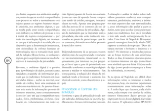 vo. Assim, enquanto nos ambientes analógi-      ciais digitais) quanto de forma inconsciente     A obtenção e análise de dados sobre indi-
     cos, muito do que se revela é compartilhado     (como no caso de quando fazem compras            víduos permitem conhecer seus compor-
     com poucos ao redor e normalmente está          com cartão de crédito, navegam, buscam e         tamentos, preferências, aversões, e inúme-
     sujeito apenas ao registro humano naque-        clicam na web). Apenas uma pequena par-          ros mais aspectos das suas personalidades,
     le ambiente, nos ambientes digitais, o que      cela das pessoas lê os contratos de uso de       e, essas informações dão poder a quem as
     se revela pode estar sendo compartilhado        sites e as suas políticas de privacidade. Ape-   detém, tanto para auxiliar como para mani-
     com milhares ou milhões de pessoas e está       sar de declararem que se importam com a          pular esses indivíduos. Isso não é novidade
     à mercê do registro computacional -- por        privacidade, elas não estão realmente inte-      e tem sido usado estrategicamente há sé-
     meio das tecnologias digitais, no momen-        ressadas ao ponto de gastar tempo para ler       culos. Uma frase de Napoleão Bonaparte,
     to em que a informação é revelada, ela está     os contratos, deixando seus dados pessoais       general estrategista francês do século XIX,
     disponível para a disseminação instantânea,     à mercê dos outros.                              expressa a essência desse poder: “Duas ala-
     sem necessidade de esforço humano de                                                             vancas movem o homem: o interesse e o
     memorização, não se tornando mais passí-        Independentemente de as pessoas estarem          medo”. Os interesses e medos das pessoas
     vel de deleção. Dessa forma, os ambientes       abrindo mão da sua privacidade consciente        são as forças motrizes de suas existências.
     digitais, por sua própria natureza são desfa-   ou inconscientemente, intencional ou in-         Todos os dias, levantamos da cama apenas
84   voráveis à manutenção da privacidade.           genuamente, por interesse ou por pregui-         se tivermos interesse em algo (como fazer
                                                     ça, o fato é que o grau de privacidade tem       uma atividade que nos deixa feliz) ou medo
     Portanto, o ambiente digital é o paraíso        diminuído conforme as tecnologias digitais       de algo (como perder o emprego e a fonte
     para a proliferação de dados, causando uma      passam a mediar os relacionamentos. Em           de subsistência, ou morrer).
     verdadeira avalanche de informações pes-        consequência, a redução dos níveis de pri-
     soais que os indivíduos fornecem em suas        vacidade tende a favorecer o aumento dos Se na época de Napoleão era difícil obter
     atividades diárias - surfar na internet, usar   níveis de controle, como discutiremos a se- informações sobre os interesses e medos
     cartão de crédito, fazer uma assinatura de      guir.                                       das pessoas, hoje, elas mesmas esparramam
     revista ou newsletter etc. As pessoas forne-                                                constantemente essas informações sobre
     cem toda sorte de informações pessoais de       Privacidade e Controle dos                  si. A cada clique que fazemos, cada telefo-
     inúmeras maneiras, tanto conscientemente        Indivíduos                                  nema, cada compra com cartões de crédito,
     (como no caso em que compartilham seus          Conforme o grau de privacidade usado por estamos fornecemos dados pessoais que
     dados, fotos, preferências, aversões, loca-     um indivíduo diminui, mais ele se expõe pu- engrossam nosso dossiê digital à disposição
     lização etc. voluntariamente nas redes so-      blicamente e fornece informações pessoais. dos outros. O aplicativo online SPOKEO
 