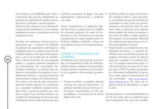 ck é verificar a sua habilidade para obter a    o político conseguisse se eleger e não para • Conhecer melhor as ações do governo e
     colaboração das pessoas, manipulando-as,        legitimamente representá-las e melhorar         dos candidatos eleitos - após tomar pos-
     por meio da engenharia de relacionamento,       suas vidas.                                     se, as atividades de governo também são
     de forma a conseguir o que ele desejava.                                                        registradas na rede. Existe um questio-
     Podemos dizer, portanto, que a diminuição       Assim, inegavelmente, os ambientes digi-        namento e uma pressão cada vez mais
     no grau de privacidade que os meios digitais    tais favorecem o controle para os candida-      forte sobre os governos para disponi-
     propiciam, favorece o controle por meio da      tos eleitorais, podendo ser usado de for-       bilizar também de forma consistentes e
     engenharia social.                              ma ética, ou não. No entanto, esse mesmo        por meios de APIs, os dados públicos,
                                                     controle pode ser usado também pelos in-        sem prejuízo da privacidade individual
     Focando em marketing eleitoral, pode-se         divíduos, cidadãos, tendendo a causar um        dos cidadãos, para que possam ser usa-
     argumentar que o aumento da facilidade          conseqüente aumento de transparência po-        dos pela população em geral.
     de aplicação de engenharia social focada na     lítica.                                      • Expor fraudes ou comportamentos ina-
     população pode ser usada por parte de um                                                        dequados/anti-éticos - o controle dis-
     candidato político tanto para o bem quanto      Controle e Transparência dos                    tribuído entre os indivíduos permite que
     para o mal. Um exemplo de uso benéfico          Candidatos                                      qualquer um tenha o poder de expor as
86   seria o desenvolvimento da sua campanha         Acreditamos que o potencial das novas mí-       ações dos candidatos ou políticos elei-
     política e proposta eleitoral baseando-se       dias está disponível do lado do indivíduo,      tos. Um exemplo interessante disso é o
     no conhecimento das necessidades dos            cidadão, durante qualquer situação política,    vídeo gravado por um rapaz de 17 anos
     cidadãos, indivíduos, os eleitores. Isso ali-   inclusive eleições, num processo de contro-     em agosto/2010, Leandro, questionan-
     nharia as necessidades da população com a       le auto-regulatório da sociedade, permitin-     do o Presidente da República na época,
     plataforma eleitoral, o que provavelmente       do:                                             Lula, sobre alguns acontecimentos em
     aumentariam as chances de vitória eleitoral.                                                    sua comunidade - (http://www.youtube.com/
     No entanto, esse tipo de ação seria genui-      • Conhecer melhor o candidato eleitoral         watch?v=KOKS_apCwzA). No vídeo, ele re-
     namente benéfico apenas se, e unicamente             ao longo de toda sua vida política - os    gistra a reação do Presidente e a expõe
     se, o candidato realmente implementasse,             políticos também possuem diversas in-      na rede.
     após eleito, a proposta política que usou            formações esparramadas na rede que
     para se eleger. Caso contrário, teríamos um          possibilitam a construção de um dossiê Em decorrência, o controle distribuído nos
     exemplo de manipulação das pessoas, cujas            digital sobre eles;                     nós da rede entre todos os indivíduos gera
     informações foram usadas apenas para que                                                     uma transparência das ações dos candida-
 